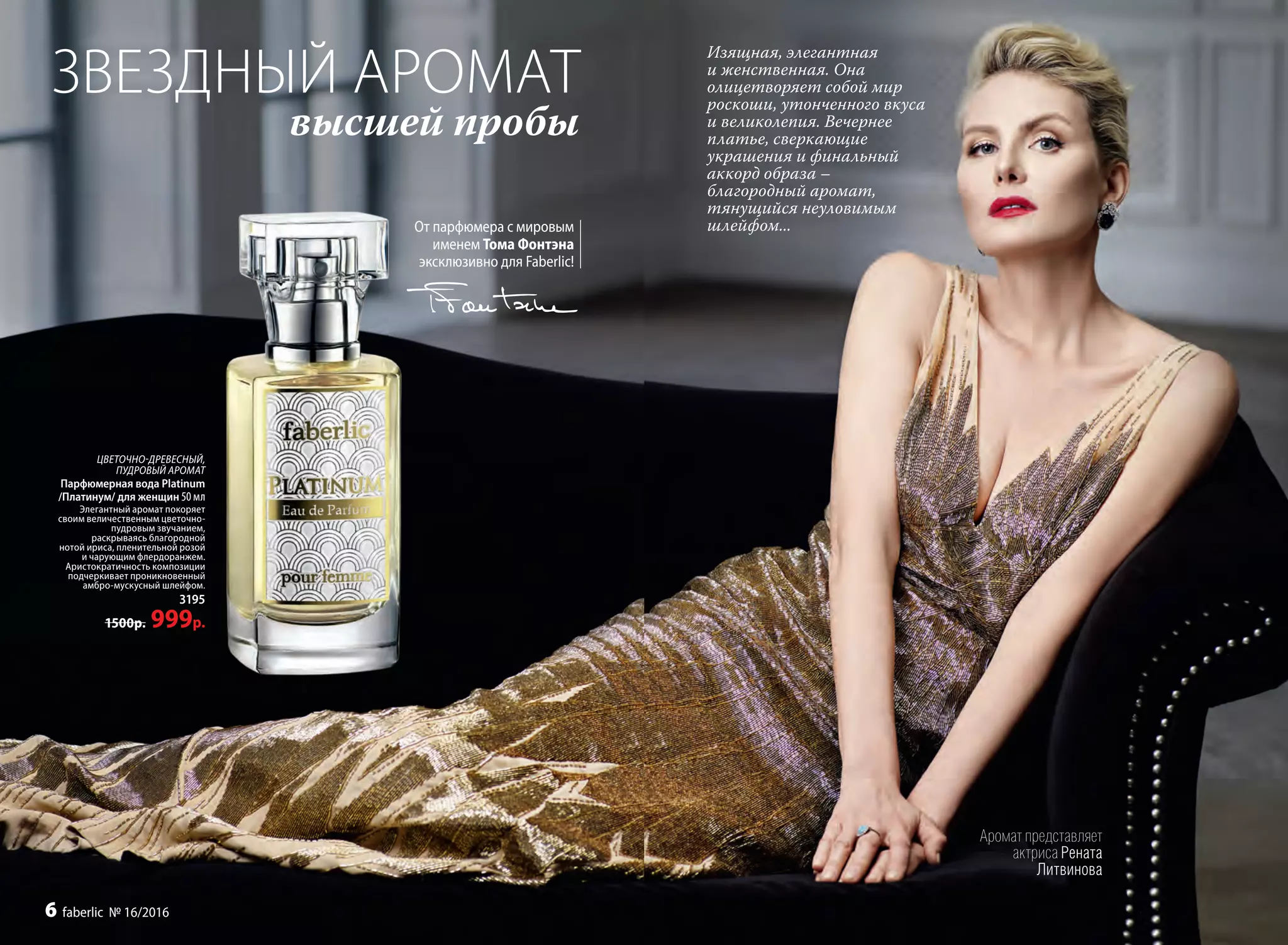 ЗВЕЗДНЫЙ АРОМАТ
высшей пробы
От парфюмера с мировым
именем Тома Фонтэна
эксклюзивно для Faberlic!
ЦВЕТОЧНО-ДРЕВЕСНЫЙ,
ПУДРОВЫЙ АРОМАТ
Парфюмерная вода Platinum
/Платинум/ для женщин 50 мл
Элегантный аромат покоряет
своим величественным цветочно-
пудровым звучанием,
раскрываясь благородной
нотой ириса, пленительной розой
и чарующим флердоранжем.
Аристократичность композиции
подчеркивает проникновенный
амбро-мускус­ный шлейфом.
3195
1500р. 999р.
Аромат представляет
актриса Рената
Литвинова
Изящная, элегантная
и женственная. Она
олицетворяет собой мир
роскоши, утонченного вкуса
и великолепия. Вечернее
платье, сверкающие
украшения и финальный
аккорд образа –
благородный аромат,
тянущийся неуловимым
шлейфом...
6 faberlic № 16/2016
 