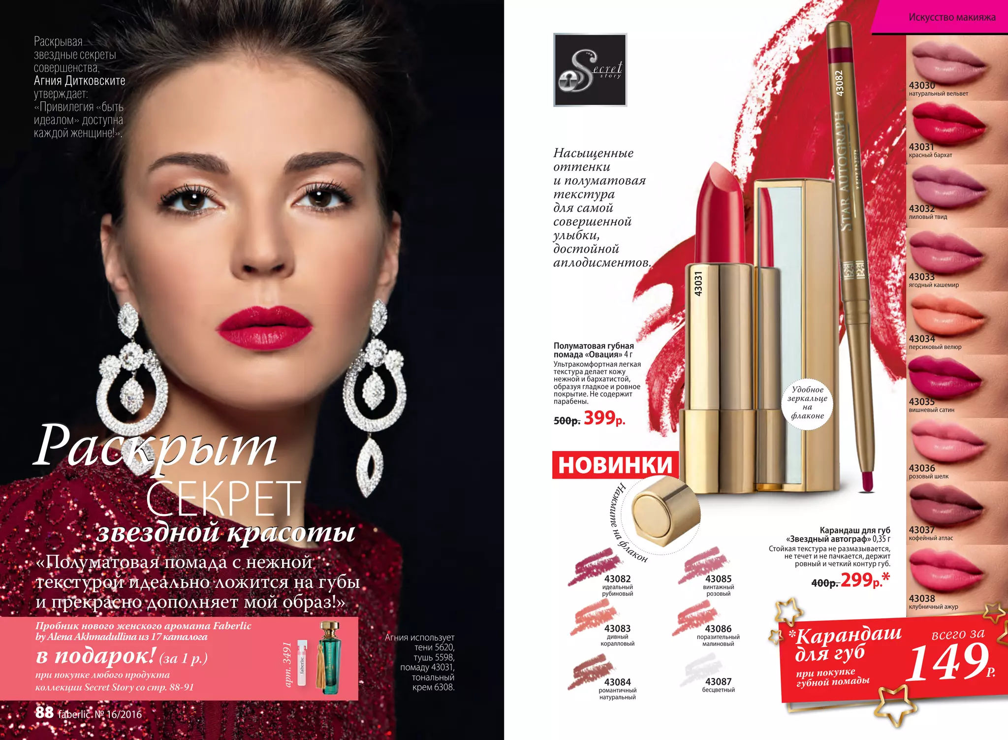 арт.3491
Агния использует
тени 5620,
тушь 5598,
помаду 43031,
тональный
крем 6308.
Насыщенные
оттенки
и полуматовая
текстура
для самой
совершенной
улыбки,
достойной
аплодисментов.
Раскрывая
звездные секреты
совершенства,
Агния Дитковските
утверждает:
«Привилегия «быть
идеалом» доступна
каждой женщине!».
РаскрытРаскрыт
СЕКРЕТзвездной красотызвездной красоты
«Полуматовая помада с нежной
текстурой идеально ложится на губы
и прекрасно дополняет мой образ!»
Пробник нового женского аромата Faberlic
byAlenaAkhmadullinaиз17каталога
в подарок! (за 1 р.)
при покупке любого продукта
коллекции Secret Story со стр. 88-91
Карандаш для губ
«Звездный автограф» 0,35 г
Стойкая текстура не размазывается,
не течет и не пачкается, держит
ровный и четкий контур губ.
400р. 299р.*
Полуматовая губная
помада «Овация» 4 г
Ультракомфортная легкая
текстура делает кожу
нежной и бархатистой,
образуя гладкое и ровное
покрытие. Не содержит
парабены.
500р. 399р.
43082
идеальный
рубиновый
43083
дивный
коралловый
43084
романтичный
натуральный
43085
винтажный
розовый
43086
поразительный
малиновый
43087
бесцветный
43034
персиковый велюр
43035
вишневый сатин
43032
лиловый твид
43031
красный бархат
43033
ягодный кашемир
43030
натуральный вельвет
43036
розовый шелк
43037
кофейный атлас
43038
клубничный ажур
НОВИНКИ
Нажмитенаф
лакон
*Карандаш
для губ
при покупке
губной помады 149Р.
всего за
Удобное
зеркальце
на
флаконе
43031
43082
Искусство макияжа
88 faberlic № 16/2016
 