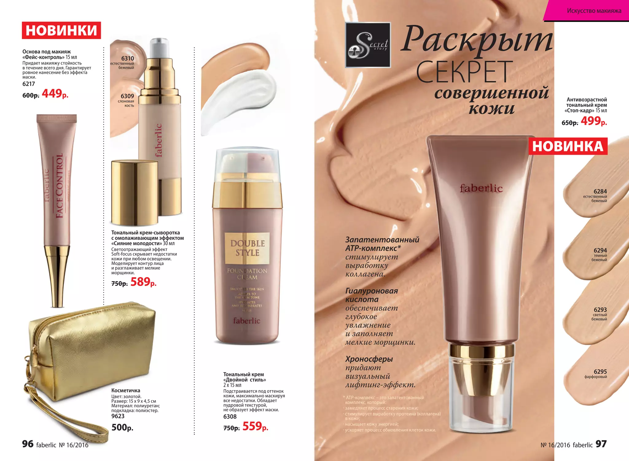 Раскрыт
СЕКРЕТсовершенной
кожи
Запатентованный
ATP-комплекс*
стимулирует
выработку
коллагена.
Гиалуроновая
кислота
обеспечивает
глубокое
увлажнение
и заполняет
мелкие морщинки.
Хроносферы
придают
визуальный
лифтинг-эффект.
* АТР-комплекс – это запатентованный
комплекс, который:
· замедляет процесс старения кожи;
· стимулирует выработку протеина (коллагена)
в коже;
· насыщает кожу энергией;
· ускоряет процесс обновления клеток кожи.
6310
естественный
бежевый
Тональный крем-сыворотка
с омолаживающим эффектом
«Сияние молодости» 30 мл
Светоотражающий эффект
Soft-focus скрывает недостатки
кожи при любом освещении.
Моделирует контур лица
и разглаживает мелкие
морщинки.
750р. 589р.
НОВИНКА
НОВИНКИ
Тональный крем
«Двойной  стиль»
2 х 15 мл
Подстраивается под оттенок
кожи, максимально маскируя
все недостатки. Обладает
пудровой текстурой,
не образует эффект маски.
6308
750р. 559р.
Антивозрастной
тональный крем
«Стоп-кадр» 15 мл
650р. 499р.
Основа под макияж
«Фейс-контроль» 15 мл
Придает макияжу стойкость
в течение всего дня. Гарантирует
ровное нанесение без эффекта
маски.
6217
600р. 449р. 6309
слоновая
кость
Косметичка
Цвет: золотой.
Размер: 15 х 9 х 4,5 см
Материал: полиуретан;
подкладка: полиэстер.
9623
500р.
6294
темный
бежевый
6284
естественный
бежевый
6293
светлый
бежевый
6295
фарфоровый
96 faberlic № 16/2016 № 16/2016 faberlic 97
Искусство макияжа
 