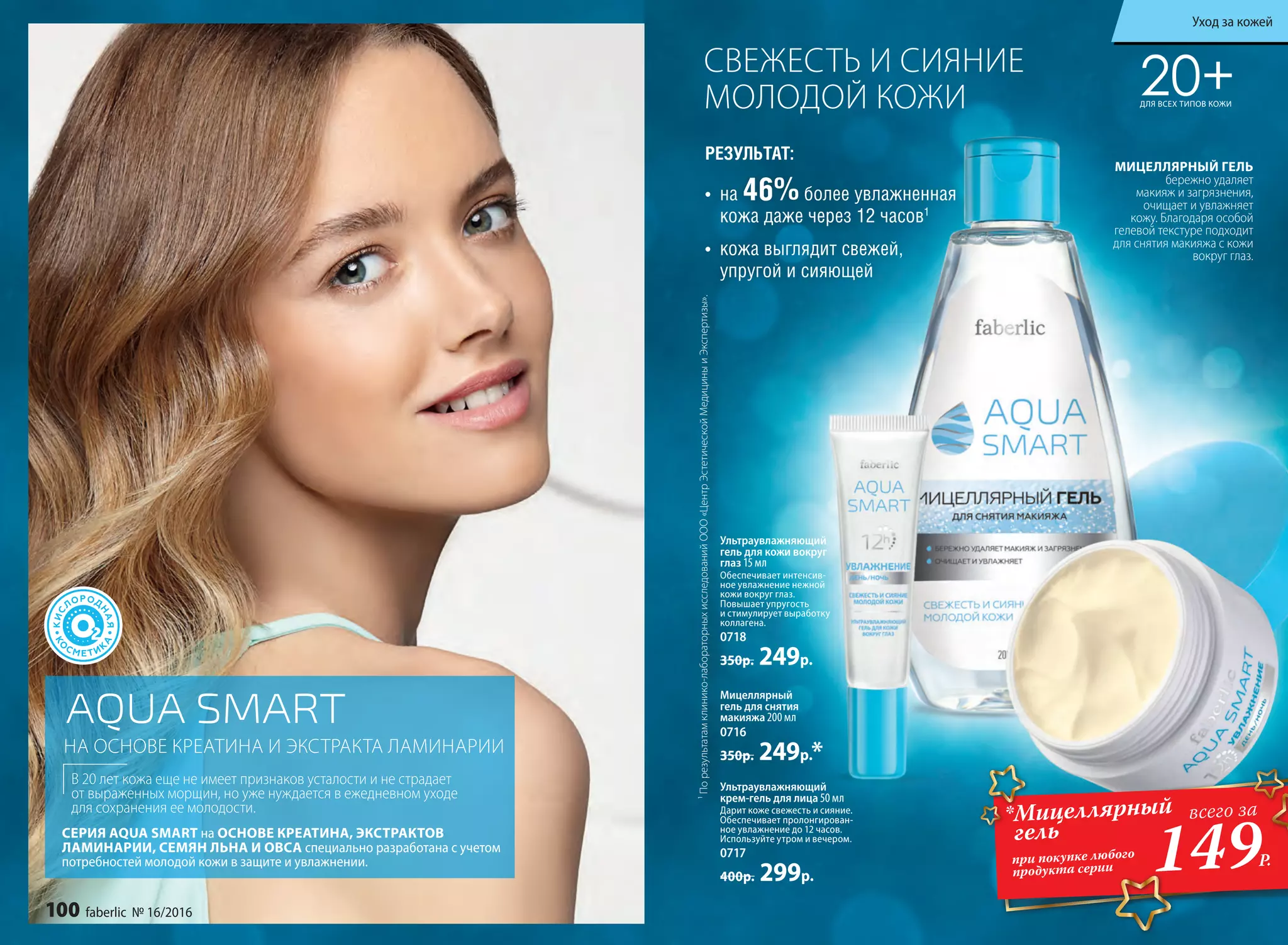 СВЕЖЕСТЬ И СИЯНИЕ
МОЛОДОЙ КОЖИ
Ультраувлажняющий
крем-гель для лица 50 мл
Дарит коже свежесть и сияние.
Обеспечивает пролонгирован-
ное увлажнение до 12 часов.
Используйте утром и вечером.
0717
400р. 299р.
Мицеллярный
гель для снятия
макияжа 200 мл
0716
350р. 249р.*
Ультраувлажняющий
гель для кожи вокруг
глаз 15 мл
Обеспечивает интенсив-
ное увлажнение нежной
кожи вокруг глаз.
Повышает упругость
и стимулирует выработку
коллагена.
0718
350р. 249р.
РЕЗУЛЬТАТ:
¹Порезультатамклинико-лабораторныхисследованийООО«ЦентрЭстетическойМедициныиЭкспертизы».
НА ОСНОВЕ КРЕАТИНА И ЭКСТРАКТА ЛАМИНАРИИ
В 20 лет кожа еще не имеет признаков усталости и не страдает
от выраженных морщин, но уже нуждается в ежедневном уходе
для сохранения ее молодости.
СЕРИЯ AQUA SMART на ОСНОВЕ КРЕАТИНА, ЭКСТРАКТОВ
ЛАМИНАРИИ, СЕМЯН ЛЬНА И ОВСА специально разработана с учетом
потребностей молодой кожи в защите и увлажнении.
•	 на 46%более увлажненная
кожа даже через 12 часов1
•	 кожа выглядит свежей,
упругой и сияющей
20+ДЛЯ ВСЕХ ТИПОВ КОЖИ
МИЦЕЛЛЯРНЫЙ ГЕЛЬ
бережно удаляет
макияж и загрязнения,
очищает и увлажняет
кожу. Благодаря особой
гелевой текстуре подходит
для снятия макияжа с кожи
вокруг глаз.
*Мицеллярный
гель
при покупке любого
продукта серии 149Р.
всего за
100 faberlic № 16/2016
Уход за кожей
 