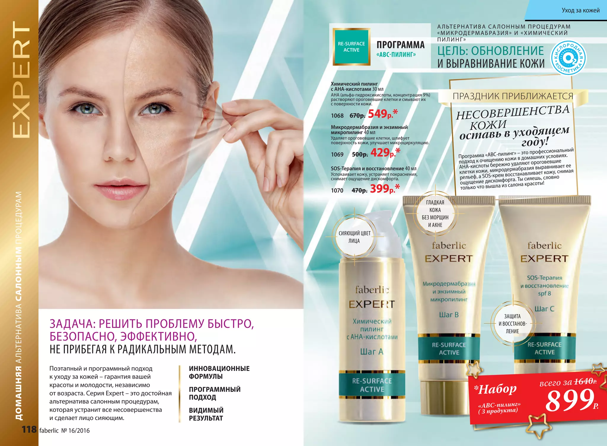 А ЛЬТЕРНАТИВА СА ЛОННЫМ ПРОЦЕДУРАМ
«МИКРОДЕРМАБРАЗИЯ» И «ХИМИЧЕСКИЙ
ПИЛИНГ»
SOS-Терапия и восстановление 40 мл
Успокаивает кожу, устраняет покраснения,
снимает ощущение дискомфорта.
1070 470р. 399р.*
Химический пилинг
с АНА-кислотами 30 мл
АНА (альфа-гидроксикислоты, концентрация 9%)
растворяют ороговевшие клетки и смывают их
с поверхности кожи.
1068 670р. 549р.*
Микродермабразия и энзимный
микропилинг 40 мл
Удаляет ороговевшие клетки, шлифует
поверхность кожи, улучшает микроциркуляцию.
1069 500р. 429р.* Программа «ABC-пилинг» – это профессиональный
подход к очищению кожи в домашних условиях.
АНА-кислоты бережно удаляют ороговевшие
клетки кожи, микродермабразия выравнивает ее
рельеф, а SOS-крем восстанавливает кожу, снимая
ощущение дискомфорта. Ты сияешь, словно
только что вышла из салона красоты!
оставь в уходящем
году!
НЕСОВЕРШЕНСТВА
ПРАЗДНИК ПРИБЛИЖАЕТСЯ
ПРОГРАММА
«ABC-ПИЛИНГ» ЦЕЛЬ: ОБНОВЛЕНИЕ
И ВЫРАВНИВАНИЕ КОЖИ
СИЯЮЩИЙ ЦВЕТ
ЛИЦА
ГЛАДКАЯ
КОЖА
БЕЗ МОРЩИН
И АКНЕ
ЗАЩИТА
И ВОССТАНОВ-
ЛЕНИЕ
ДОМАШНЯЯАЛЬТЕРНАТИВАСАЛОННЫМПРОЦЕДУРАМ
ИННОВАЦИОННЫЕ
ФОРМУЛЫ
ПРОГРАММНЫЙ
ПОДХОД
ВИДИМЫЙ
РЕЗУЛЬТАТ
ЗАДАЧА: РЕШИТЬ ПРОБЛЕМУ БЫСТРО,
БЕЗОПАСНО, ЭФФЕКТИВНО,
НЕ ПРИБЕГАЯ К РАДИКАЛЬНЫМ МЕТОДАМ.
Поэтапный и программный подход
к уходу за кожей – гарантия вашей
красоты и молодости, независимо
от возраста. Серия Expert – это достойная
альтернатива салонным процедурам,
которая устранит все несовершенства
и сделает лицо сияющим.
КОЖИ
899Р.
*Набор
«ABC-пилинг»
( 3 продукта)
всего за1640Р.
118 faberlic № 16/2016
Уход за кожей
 