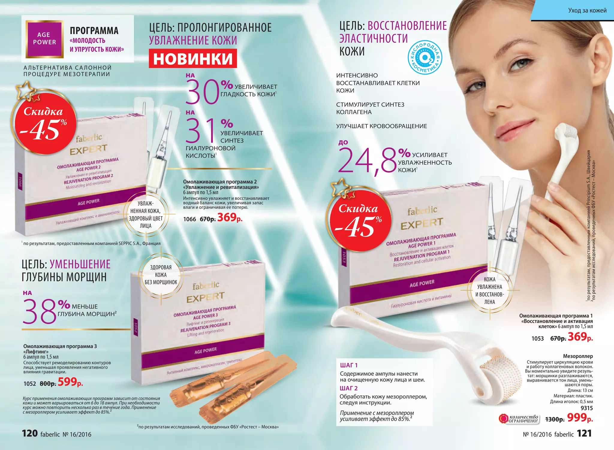 ПРОГРАММА
«МОЛОДОСТЬ
И УПРУГОСТЬ КОЖИ»
А ЛЬТЕРНАТИВА СА ЛОННОЙ
ПРОЦЕДУРЕ МЕЗОТЕРАПИИ
Мезороллер
Стимулирует циркуляцию крови
и работу коллагеновых волокон.
Вы моментально увидите резуль-
тат: морщинки разглаживаются,
выравнивается тон лица, умень-
шаются поры.
Длина: 13 см
Материал: пластик.
Длина иголок: 0,5 мм
9315
1300р. 999р.
24,8%УСИЛИВАЕТ
УВЛАЖНЕННОСТЬ
КОЖИ¹
КОЖА
УВЛАЖНЕНА
И ВОССТАНОВ-
ЛЕНА
ИНТЕНСИВНО
ВОССТАНАВЛИВАЕТ КЛЕТКИ
КОЖИ
СТИМУЛИРУЕТ СИНТЕЗ
КОЛЛАГЕНА
УЛУЧШАЕТ КРОВООБРАЩЕНИЕ
НОВИНКИ
Омолаживающая программа 1
«Восстановление и активация
клеток» 6 ампул по 1,5 мл
1053 670р. 369р.
ДО
ЦЕЛЬ: ВОССТАНОВЛЕНИЕ
ЭЛАСТИЧНОСТИ
КОЖИ
¹порезультатам,предоставленнымкомпаниейPrincipiumS.A.,Швейцария
ШАГ 1
Содержимое ампулы нанести
на очищенную кожу лица и шеи.
ШАГ 2
Обработать кожу мезороллером,
следуя инструкции.
Применение с мезороллером
усиливает эффектдо 85%.²
УВЛАЖ-
НЕННАЯ КОЖА,
ЗДОРОВЫЙ ЦВЕТ
ЛИЦА
ЦЕЛЬ: ПРОЛОНГИРОВАННОЕ
УВЛАЖНЕНИЕ КОЖИ
Омолаживающая программа 2
«Увлажнение и ревитализация»
6 ампул по 1,5 мл
Интенсивно увлажняет и восстанавливает
водный баланс кожи, увеличивая запас
влаги и ограничивая ее потерю.
1066 670р. 369р.
30%УВЕЛИЧИВАЕТ
ГЛАДКОСТЬ КОЖИ¹
31%
УВЕЛИЧИВАЕТ
СИНТЕЗ
ГИАЛУРОНОВОЙ
КИСЛОТЫ¹
НА
НА
¹ по результатам, предоставленным компанией SEPPIC S.A., Франция
Курс применения омолаживающих программ зависит от состояния
кожи и может варьироваться от 6 до 18 ампул. При необходимости
курс можно повторить несколько раз в течение года. Применение
с мезороллером усиливает эффект до 85%.²
Омолаживающая программа 3
«Лифтинг»
6 ампул по 1,5 мл
Способствует ремоделированию контуров
лица, уменьшая проявления негативного
влияния гравитации.
1052 800р. 599р.
ЗДОРОВАЯ
КОЖА
БЕЗ МОРЩИНОК
38%МЕНЬШЕ
ГЛУБИНА МОРЩИН²
НА
²по результатам исследований, проведенных ФБУ «Ростест – Москва»
²порезультатамисследований,проведенныхФБУ«Ростест–Москва»
ЦЕЛЬ: УМЕНЬШЕНИЕ
ГЛУБИНЫ МОРЩИН
ОГРАНИЧЕНО!
количество
Скидка
-45%
Скидка
-45%
120 faberlic № 16/2016 № 16/2016 faberlic 121
Уход за кожей
 