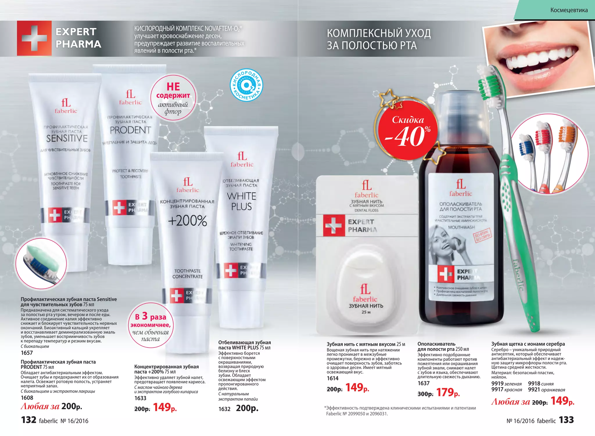 Профилактическая зубная паста Sensitive
для чувствительных зубов 75 мл
Предназначена для систематического ухода
за полостью рта утром, вечером и после еды.
Активное соединение калия эффективно
снижает и блокирует чувствительность нервных
окончаний. Биоактивный кальций укрепляет
и восстанавливает деминерализованную эмаль
зубов, уменьшает восприимчивость зубов
к перепаду температур и резким вкусам.
С биокальцием
1657
Профилакти­ческая зубная паста
PRODENT 75 мл
Обладает антибактериальным эффектом.
Очищает зубы и предохраняет их от образования
налета. Освежает ротовую полость, устраняет
неприятный запах.
С биокальцием и экстрактом лакрицы
1608
НЕ
содержит
активный
фтор
Любая за 200р. *Эффективность подтверждена клиническими испытаниями и патентами
Faberlic № 2099050 и 2096031.
Зубная нить с мятным вкусом 25 м
Вощеная зубная нить при натяжении
легко проникает в межзубные
промежутки, бережно и эффективно
очищает поверхность зубов, заботясь
о здоровье десен. Имеет мятный
освежающий вкус.
1614
200р. 149р.
КИСЛОРОДНЫЙКОМПЛЕКСNOVAFTEM-O2®
улучшает кровоснабжение десен,
предупреждает развитие воспалительных
явлений в полости рта.*
Зубная щетка с ионами серебра
Серебро – уникальный природный
антисептик, который обеспечивает
антибактериальный эффект и надеж-
ную защиту микрофлоры полости рта.
Щетина средней жесткости.
Материал: безопасный пластик,
нейлон.
9919зеленая
9917красная
9918синяя
9921 оранжевая
Любая за 200р. 149р.
Отбеливающая зубная
паста WHITE PLUS 75 мл
Эффективно борется
с поверхностными
окрашиваниями,
возвращая природную
белизну и блеск
зубам. Обладает
освежающим эффектом
пролонгированного
действия.
С натуральным
экстрактом папайи
1632 200р.
Концентрированная зубная
паста +200% 75 мл
Эффективно удаляет зубной налет,
предотвращает появление кариеса.
С маслом чайного дерева
и экстрактом голубого кипариса
1633
200р. 149р.
В 3 раза
экономичнее,
чем обычная
паста
Ополаскиватель
для полости рта 250 мл
Эффективно подобранные
компоненты работают против
пожелтения или окрашивания
зубной эмали, снимают налет
с зубов и языка, обеспечивают
длительную свежесть дыханию.
1637
300р. 179р.
КОМПЛЕКСНЫЙ УХОД
ЗА ПОЛОСТЬЮ РТА
Скидка
-40%
132 faberlic № 16/2016 № 16/2016 faberlic 133
Космецевтика
 