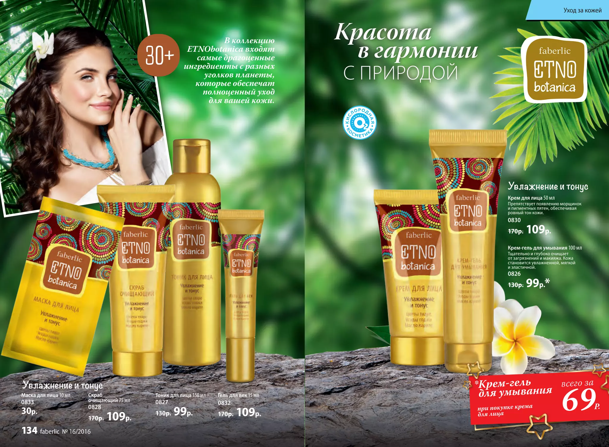 Крем для лица 50 мл
Препятствует появлению морщинок
и пигментных пятен, обеспечивая
ровный тон кожи.
0830
170р. 109р.
Крем-гель для умывания 100 мл
Тщательно и глубоко очищает
от загрязнений и макияжа. Кожа
становится увлажненной, мягкой
и эластичной.
0826
130р. 99р.*
В коллекцию
ETNObotanica входят
самые драгоценные
ингредиенты с разных
уголков планеты,
которые обеспечат
полноценный уход
для вашей кожи.
Красота
в гармонии
С ПРИРОДОЙ
Увлажнение и тонус
Тоник для лица 150 мл
0827
130р. 99р.
Скраб
очищающий 75 мл
0828
170р. 109р.
Гель для век 15 мл
0832
170р. 109р.
Маска для лица 10 мл
0833
30р.
*Крем-гель
для умывания
при покупке крема
для лица
69Р.
всего за
Увлажнение и тонус
Уход за кожей
134 faberlic № 16/2016
 