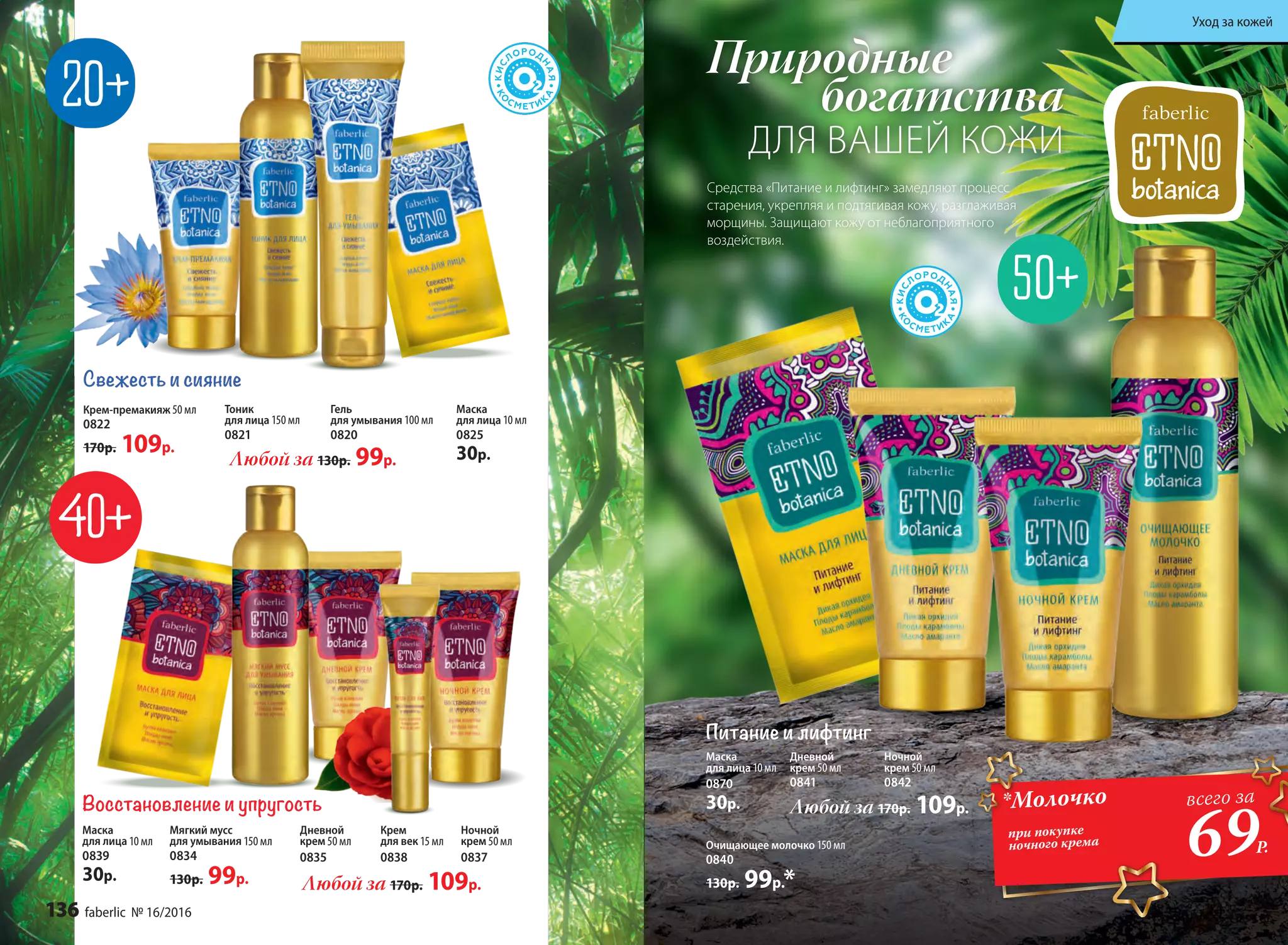 Природные
богатства
ДЛЯ ВАШЕЙ КОЖИ
Восстановление и упругость
Мягкий мусс
для умывания 150 мл
0834
130р. 99р.
Маска
для лица 10 мл
0839
30р.
Дневной
крем 50 мл
0835
Крем
для век 15 мл
0838
Ночной
крем 50 мл
0837
Любой за 170р. 109р.
Любой за 170р. 109р.
Дневной
крем 50 мл
0841
Ночной
крем 50 мл
0842
Очищающее молочко 150 мл
0840
130р. 99р.*
Питание и лифтинг
Маска
для лица 10 мл
0870
30р.
Крем-премакияж 50 мл
0822
170р. 109р.
Свежесть и сияние
Тоник
для лица 150 мл
0821
Гель
для умывания 100 мл
0820
Маска
для лица 10 мл
0825
30р.Любой за 130р. 99р.
*Молочко
при покупке
ночного крема
69Р.
всего за
Средства «Питание и лифтинг» замедляют процесс
старения, укрепляя и подтягивая кожу, разглаживая
морщины. Защищают кожу от неблагоприятного
воздействия.
136 faberlic № 16/2016
Уход за кожей
 