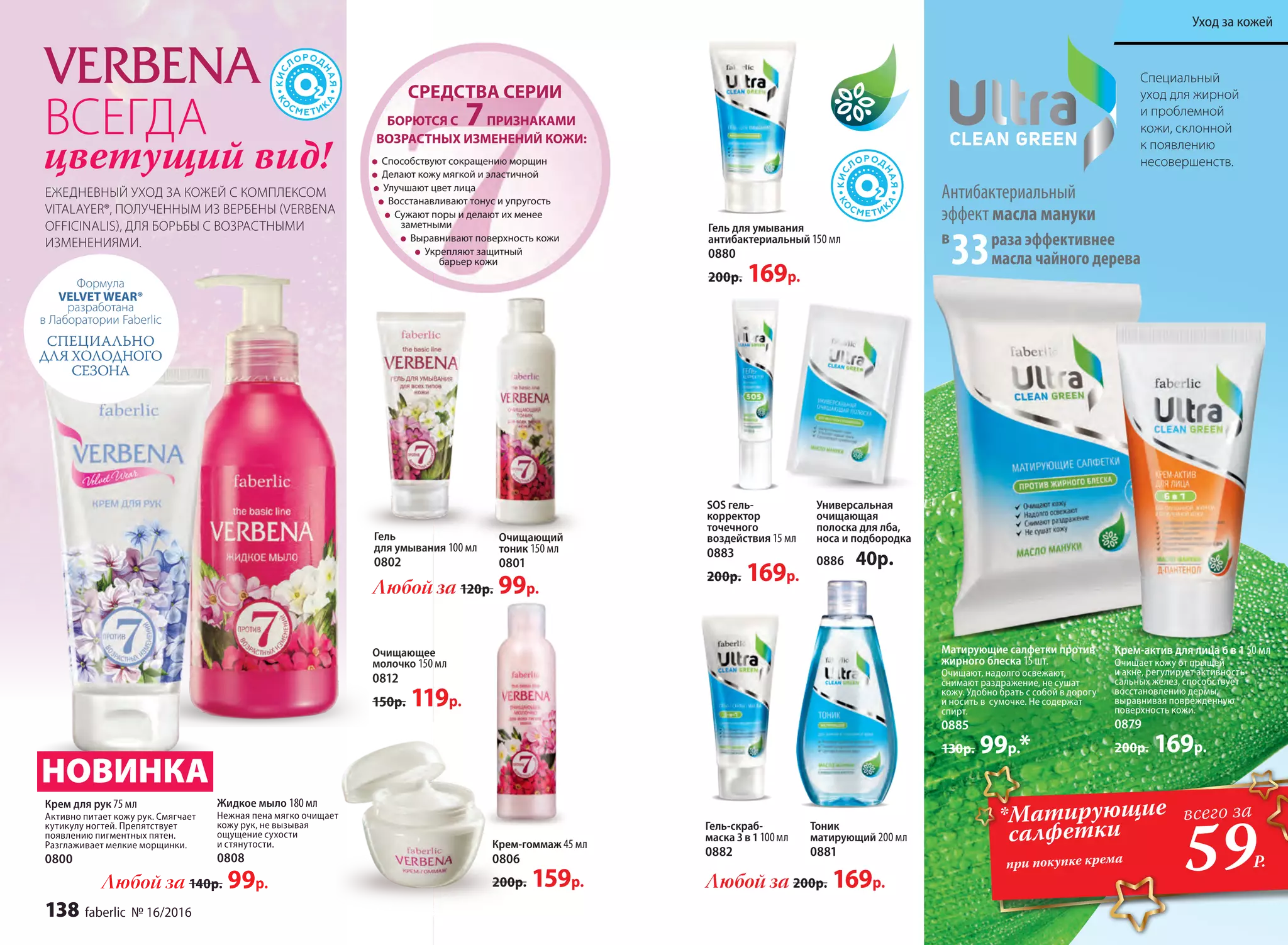 Специальный
уход для жирной
и проблемной
кожи, склонной
к появлению
несовершенств.
раза эффективнее
масла чайного дерева
Антибактериальный
эффект масла мануки
в
33
Матирующие салфетки против
жирного блеска 15 шт.
Очищают, надолго освежают,
снимают раздражение, не сушат
кожу. Удобно брать с собой в дорогу
и носить в  сумочке. Не содержат
спирт.
0885
130р. 99р.*
Крем-актив для лица 6 в 1 50 мл
Очищает кожу от прыщей
и акне, регулирует активность
сальных желез, способствует
восстановлению дермы,
выравнивая поврежденную
поверхность кожи.
0879
200р. 169р.
SOS гель-
корректор
точечного
воздействия 15 мл
0883
200р. 169р.
Универсальная
очищающая
полоска для лба,
носа и подбородка
0886 40р.
Гель для умывания
антибактериальный 150 мл
0880
200р. 169р.
Очищающий
тоник 150 мл
0801
Гель
для умывания 100 мл
0802
Любой за 120р. 99р.
Очищающее
молочко 150 мл
0812
150р. 119р.
Крем для рук 75 мл
Активно питает кожу рук. Смягчает
кутикулу ногтей. Препятствует
появлению пигментных пятен.
Разглаживает мелкие морщинки.
0800
Жидкое мыло 180 мл
Нежная пена мягко очищает
кожу рук, не вызывая
ощущение сухости
и стянутости.
0808
Крем-гоммаж 45 мл
0806
200р. 159р.
Тоник
матирующий 200 мл
0881
Гель-скраб-
маска 3 в 1100мл
0882
Любой за 200р. 169р.
	
Способствуют сокращению морщин
Делают кожу мягкой и эластичной
Улучшают цвет лица
Восстанавливают тонус и упругость
Сужают поры и делают их менее
заметными
Выравнивают поверхность кожи
Укрепляют защитный
барьер кожи
БОРЮТСЯ С 7ПРИЗНАКАМИ
ВОЗРАСТНЫХ ИЗМЕНЕНИЙ КОЖИ:
СРЕДСТВА СЕРИИ
ВСЕГДА
цветущий вид!
ЕЖЕДНЕВНЫЙ УХОД ЗА КОЖЕЙ С КОМПЛЕКСОМ
VITALAYER®, ПОЛУЧЕННЫМ ИЗ ВЕРБЕНЫ (VERBENA
OFFICINALIS), ДЛЯ БОРЬБЫ С ВОЗРАСТНЫМИ
ИЗМЕНЕНИЯМИ.
НОВИНКА
*Матирующие
салфетки
при покупке крема
59Р.
всего за
Любой за 140р. 99р.
Формула
VELVET WEAR®
разработана
в Лаборатории Faberlic
СПЕЦИАЛЬНО
ДЛЯ ХОЛОДНОГО
СЕЗОНА
138 faberlic № 16/2016
Уход за кожей
 