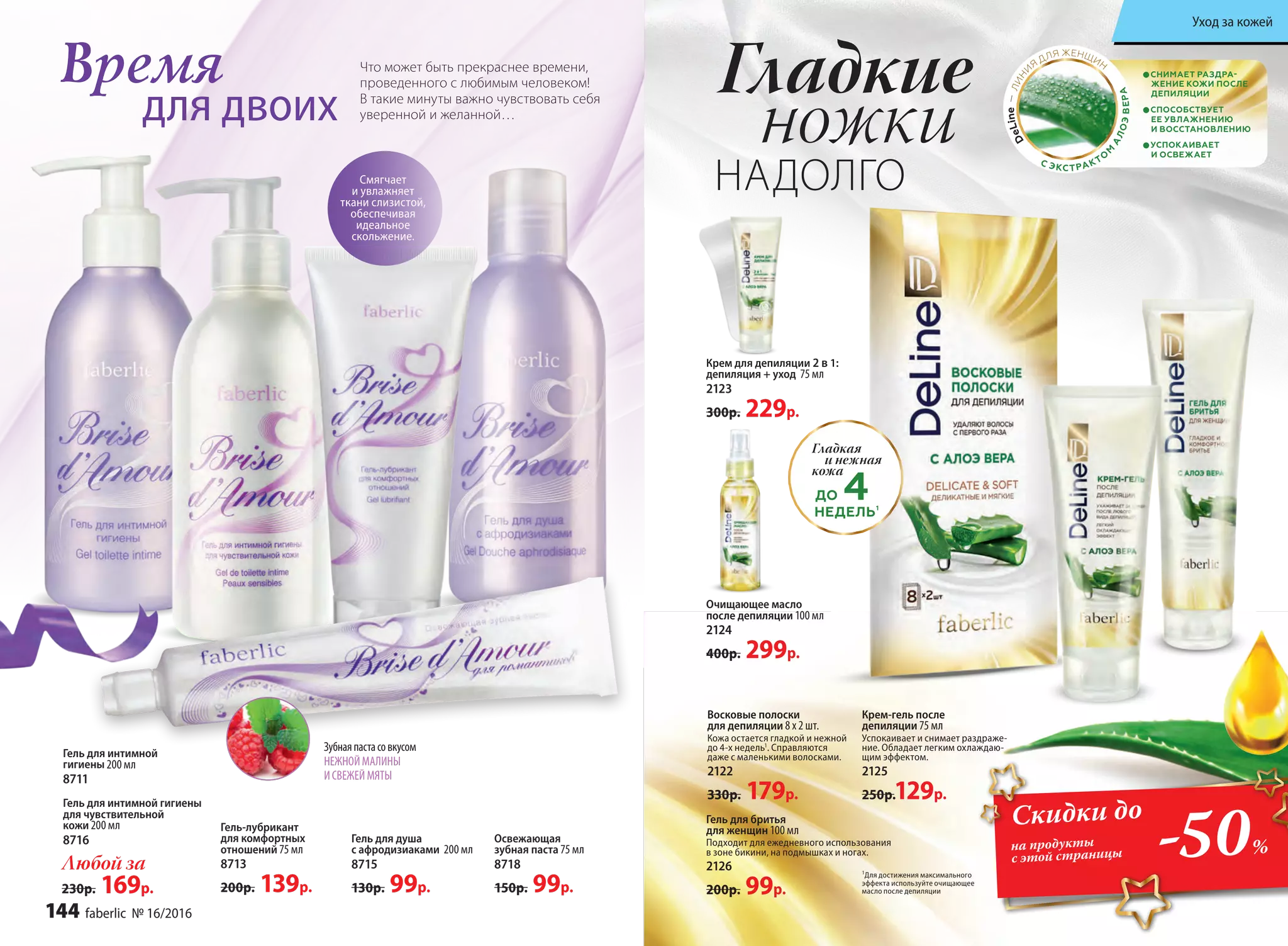 Время
для двоих
Что может быть прекраснее времени,
проведенного с любимым человеком!
В такие минуты важно чувствовать себя
уверенной и желанной…
Смягчает
и увлажняет
ткани слизистой,
обеспечивая
идеальное
скольжение.
Гель для интимной гигиены
для чувствительной
кожи 200 мл
8716
Гель для интимной
гигиены 200 мл
8711
Освежающая
зубная паста 75 мл
8718
150р. 99р.
Гель-лубрикант
для комфортных
отношений 75 мл
8713
200р. 139р.
Любой за
230р. 169р.
Гель для душа
с афродизиаками 200 мл
8715
130р. 99р.
Зубнаяпастасовкусом
НЕЖНОЙ МАЛИНЫ
И СВЕЖЕЙ МЯТЫ
Гладкие
ножки
НАДОЛГО
Крем для депиляции 2 в 1:
депиляция + уход 75 мл
2123
300р. 229р.
Очищающее масло
после депиляции 100 мл
2124
400р. 299р.
Крем-гель после
депиляции 75 мл
Успокаивает и снимает раздраже-
ние. Обладает легким охлаждаю-
щим эффектом.
2125
250р.129р.
СНИМАЕТ РАЗДРА-
ЖЕНИЕ КОЖИ ПОСЛЕ
ДЕПИЛЯЦИИ
СПОСОБСТВУЕТ
ЕЕ УВЛАЖНЕНИЮ
И ВОССТАНОВЛЕНИЮ
УСПОКАИВАЕТ
И ОСВЕЖАЕТ
С ЭКСТРАКТО
М
А
ЛОЭВЕРА
DeLine—ЛИН
И
Я
ДЛЯ ЖЕНЩИН
Восковые полоски
для депиляции 8 х 2 шт.
Кожа остается гладкой и нежной
до 4-х недель1
. Справляются
даже с маленькими волосками.
2122
330р. 179р.
Гель для бритья
для женщин 100 мл
Подходит для ежедневного использования
в зоне бикини, на подмышках и ногах.
2126
200р. 99р.
1
Для достижения максимального
эффекта используйте очищающее
масло после депиляции
Гладкая
и нежная
кожа
ДО 4НЕДЕЛЬ1
Скидки до
на продукты
с этой страницы -50%
144 faberlic № 16/2016
Уход за кожей
 