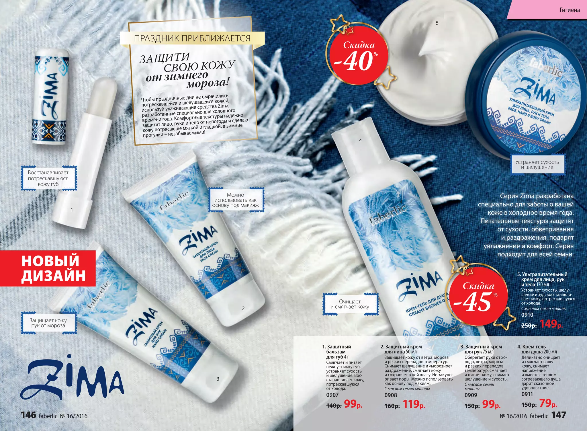 Серия Zima разработана
специально для заботы о вашей
коже в холодное время года.
Питательные текстуры защитят
от сухости, обветривания
и раздражения, подарят
увлажнение и комфорт. Серия
подходит для всей семьи.
Можно
использовать как
основу под макияж
Восстанавливает
потрескавшуюся
кожу губ
НОВЫЙ
ДИЗАЙН
Устраняет сухость
и шелушение
Очищает
и смягчает кожу
Защищает кожу
рук от мороза
5. Ультрапитательный
крем для лица, рук
и тела 170 мл
Устраняет сухость, шелу-
шение и зуд, восстанавли-
вает кожу, потрескавшуюся
от холода.
С маслом семян малины
0910
250р. 149р.
4. Крем-гель
для душа 200 мл
Деликатно очищает
и смягчает вашу
кожу, снимает
напряжение
и вместе с теплом
согревающего душа
дарит сказочное
удовольствие.
0911
150р. 79р.
1. Защитный
бальзам
для губ 4 г
Смягчает и питает
нежную кожу губ,
устраняет сухость
и шелушение. Вос-
станавливает кожу,
потрескавшуюся
от холода.
0907
140р. 99р.
2. Защитный крем
для лица 50 мл
Защищает кожу от ветра, мороза
и резких перепадов температур.
Снимает шелушение и «морозное»
раздражение, смягчает кожу
и сохраняет в ней влагу. Не закупо-
ривает поры. Можно использовать
как основу под макияж.
С маслом семян малины
0908
160р. 119р.
3. Защитный крем
для рук 75 мл
Оберегает руки от хо-
лода, ветра, мороза
и резких перепадов
температур, смягчает
и питает кожу, снимает
шелушение и сухость.
С маслом семян
малины
0909
150р. 99р.
4
1
2
3
4
5
Чтобы праздничные дни не омрачились
потрескавшейся и шелушащейся кожей,
используй ухаживающие средства Zima,
разработанные специально для холодного
времени года. Комфортные текстуры надежно
защитят лицо, руки и тело от непогоды и сделают
кожу потрясающе мягкой и гладкой, а зимние
прогулки – незабываемыми!
от зимнего
	 мороза!
ЗАЩИТИ
СВОЮ КОЖУ
ПРАЗДНИК ПРИБЛИЖАЕТСЯ
Скидка
-40%
Скидка
-45%
146 faberlic № 16/2016 № 16/2016 faberlic 147
Гигиена
 