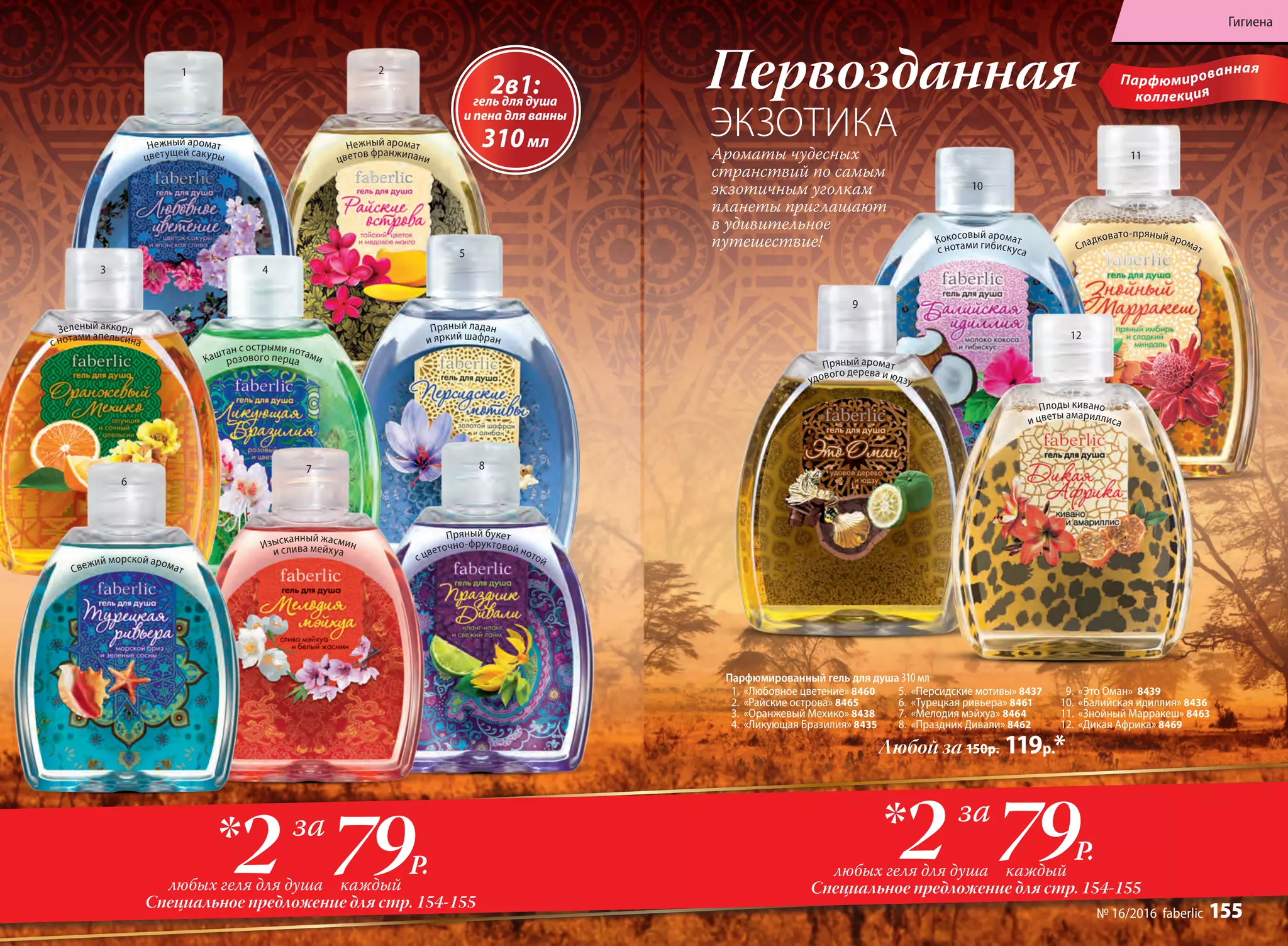 Изысканный жасмин
и слива мейхуа
Свежий морской аромат
Пряный букет
с цветочно-фруктовой нотой
Зеленый аккорд
с нотами апельсина
Нежный аромат
цветов франжипани
Пряный ладан
и яркий шафран
Нежный аромат
цветущей сакуры
Каштан с острыми нотамирозового перца
Любой за 150р. 119р.*
12
11
1
3
6
2
4
7
5
8
10
9
Первозданная
ЭКЗОТИКА
Парфюмированный гель для душа 310 мл
1.	 «Любовное цветение» 8460
2.	 «Райские острова» 8465
3.	 «Оранжевый Мехико» 8438
4.	 «Ликующая Бразилия» 8435
5.	 «Персидские мотивы» 8437
6.	 «Турецкая ривьера» 8461
7.	 «Мелодия мэйхуа» 8464
8.	 «Праздник Дивали» 8462
9.	 «Это Оман» 8439
10.	 «Балийская идиллия» 8436
11.	 «Знойный Марракеш» 8463
12.	 «Дикая Африка» 8469
Парфюмированная
коллекция
Ароматы чудесных
странствий по самым
экзотичным уголкам
планеты приглашают
в удивительное
путешествие!
2в1:гель для душа
и пена для ванны
310мл
Пряный аромат
удового дерева и юдзу
Плоды кивано
и цветы амариллиса
Кокосовый аромат
с нотами гибискуса Сладковато-пряный аромат
Специальное предложение для стр. 154-155
79Р.2 каждыйлюбых геля для душа
* за
Специальное предложение для стр. 154-155
79Р.2 каждыйлюбых геля для душа
* за
Гигиена
№ 16/2016 faberlic 155
 
