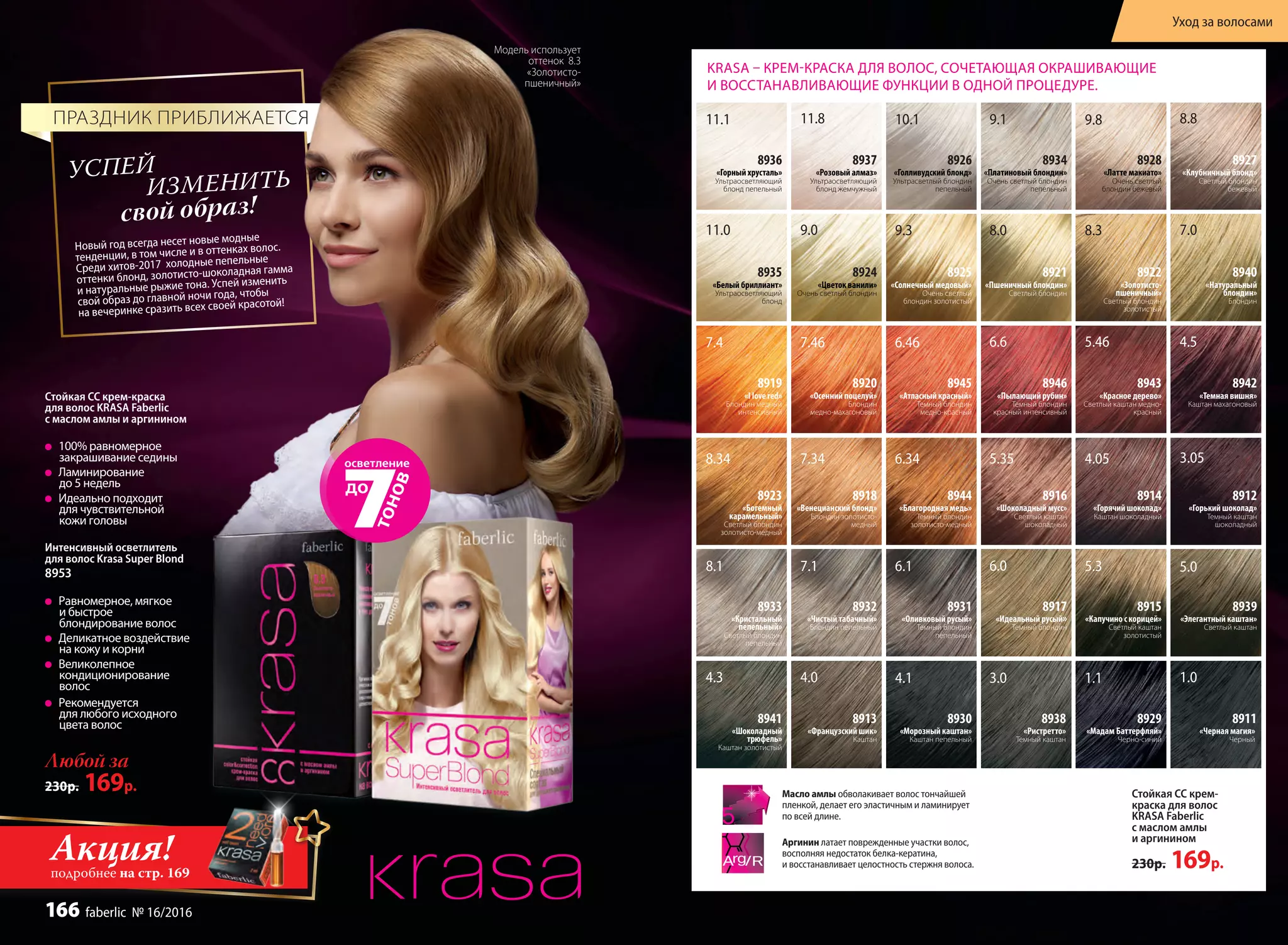 Новый год всегда несет новые модные
тенденции, в том числе и в оттенках волос.
Среди хитов-2017 холодные пепельные
оттенки блонд, золотисто-шоколадная гамма
и натуральные рыжие тона. Успей изменить
свой образ до главной ночи года, чтобы
на вечеринке сразить всех своей красотой!
свой образ!
УСПЕЙ
ИЗМЕНИТЬ
ПРАЗДНИК ПРИБЛИЖАЕТСЯ
Модель использует
оттенок 8.3
«Золотисто-
пшеничный»
Любой за
230р. 169р.
Стойкая СС крем-краска
для волос KRASA Faberlic
с маслом амлы и аргинином
100% равномерное
закрашивание седины
Ламинирование
до 5 недель
Идеально подходит
для чувствительной
кожи головы
Интенсивный осветлитель
для волос Krasa Super Blond
8953
Равномерное, мягкое
и быстрое
блондирование волос
Деликатное воздействие
на кожу и корни
Великолепное
кондиционирование
волос
Рекомендуется
для любого исходного
цвета волос
1.04.1
7.18.1
9.111.1 10.1 8.89.811.8
6.1 5.36.0
7.09.011.0 8.09.3 8.3
5.0
4.0 3.0 1.14.3
5.46 4.56.467.467.4 6.6
4.055.356.347.348.34 3.05
8926
«Голливудский блонд»
Ультрасветлый блондин
пепельный
8934
«Платиновый блондин»
Очень светлый блондин
пепельный
8936
«Горный хрусталь»
Ультраосветляющий
блонд пепельный
8931
«Оливковый русый»
Темный блондин
пепельный
8932
«Чистый табачный»
Блондин пепельный
8927
«Клубничный блонд»
Светлый блондин
бежевый
8928
«Латте макиато»
Очень светлый
блондин бежевый
8939
«Элегантный каштан»
Светлый каштан
8913
«Французский шик»
Каштан
8921
«Пшеничный блондин»
Светлый блондин
8935
«Белый бриллиант»
Ультраосветляющий
блонд
8922
«Золотисто-
пшеничный»
Cветлый блондин
золотистый
8925
«Солнечный медовый»
Очень светлый
блондин золотистый
8917
«Идеальный русый»
Темный блондин
8924
«Цветок ванили»
Очень светлый блондин
8915
«Капучино с корицей»
Светлый каштан
золотистый
8941
«Шоколадный
трюфель»
Каштан золотистый
8911
«Черная магия»
Черный
8930
«Морозный каштан»
Каштан пепельный
8933
«Кристальный
пепельный»
Светлый блондин
пепельный
8937
«Розовый алмаз»
Ультраосветляющий
блонд жемчужный
8940
«Натуральный
блондин»
Блондин
8938
«Ристретто»
Темный каштан
8929
«Мадам Баттерфляй»
Черно-синий
8943
«Красное дерево»
Светлый каштан медно-
красный
8945
«Атласный красный»
Темный блондин
медно-красный
8946
«Пылающий рубин»
Темный блондин
красный интенсивный
8919
«I love red»
Блондин медный
интенсивный
8920
«Осенний поцелуй»
Блондин
медно-махагоновый
8916
«Шоколадный мусс»
Светлый каштан
шоколадный
8914
«Горячий шоколад»
Каштан шоколадный
8944
«Благородная медь»
Темный блондин
золотисто-медный
8923
«Богемный
карамельный»
Светлый блондин
золотисто-медный
8918
«Венецианский блонд»
Блондин золотисто-
медный
8942
«Темная вишня»
Каштан махагоновый
8912
«Горький шоколад»
Темный каштан
шоколадный
KRASA – КРЕМ-КРАСКА ДЛЯ ВОЛОС, СОЧЕТАЮЩАЯ ОКРАШИВАЮЩИЕ
И ВОССТАНАВЛИВАЮЩИЕ ФУНКЦИИ В ОДНОЙ ПРОЦЕДУРЕ.
Аргинин латает поврежденные участки волос,
восполняя недостаток белка-кератина,
и восстанавливает целостность стержня волоса.
Масло амлы обволакивает волос тончайшей
пленкой, делает его эластичным и ламинирует
по всей длине.
Стойкая СС крем-
краска для волос
KRASA Faberlic
с маслом амлы
и аргинином
230р. 169р.
Акция!подробнее на стр. 169
Уход за волосами
166 faberlic № 16/2016
 