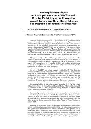 Accomplishment Report
on the Implementation of the Thematic
Chapter Pertaining to the Convention
against Torture and Other Cruel, Inhuman
and Degrading Treatment or Punishment
I. OVERVIEW OF PERFORMANCE AND ACCOMPLISHMENTS
1.1 Thematic Objective 1: To implement RA 9745 (Anti-Torture Law of 2009)
To ensure the implementation of RA 9745, including the CAT and OPCAT, the
government through its national government agencies conducted public awareness
campaign through fora and symposia. With the Department at the helm, concerned
agencies such as the Philippine National Police, Bureau of Jail Management and
Penology, Department of Social Welfare and Development, Department of Health,
Department of Justice, Department of National Defense and Armed Forces of the
Philippines, an updated database on detention centers and other places of deprivation
have been ascertained. As of 30 April 2015, a total of 1,807 detention centers and
other places of deprivation registered a total of 152,210 persons deprived of liberty.
The government has achieved full computerization of prison records and the
Simplified Inmates Records System of detention prisoners has been upgraded to
National Inmates Monitoring System. Likewise, the PNP as of September 2015 has
attained 100% inspection of its 54 custodial facilities and regularly submitted on a
monthly basis an updated list of custodial facilities and persons under custody to the
Commission on Human Rights of the Philippines.
As part of the PNP’s anti-torture strategy, a total of 2,915 Police Custodial
facilities around the country were inspected on a regular basis. The inspections are
being done to comply with the requirements of Republic Act No. 9745, otherwise
known as the Anti-Torture Law. Through the inspections, all lock-up cells are
identified and the living conditions of detainees are ascertained and improved. The
list of lock-up cells and other results of the inspections are submitted to the
Commission on Human Rights of the Philippines as part of legal obligations.
On capacity building for law enforcers, as of September 2015, PNP has trained
131 custodial officers of National Capital Regional Police Office, distributed 3,500
IEC materials on RA 974 and 1,500 posters bearing the Rights of Persons Under
Arrest/Custodial Investigation nationwide.
In terms of prosecution of perpetrators of torture, ex-Police Senior Inspector
Joselito Binayug was arrested in April 2013 for violation of the Philippines’ Anti-
Torture Law and is now serving his prison sentence. Moreover, at least four (4) PNP
personnel had been administratively charged and were later dismissed from the
police service for their involvement in the sol-called “Wheel of Torture” incident in
January 2014.
Likewise, the government through the Bureau of Jail Management and Penology
(BJMP) established the Human Rights Affairs Office (HRAO) and the Human Rights
Desk (HRD) under the Directorate for Inmates’ Welfare and Development (DIWD).
The HRD is in place in every jail and is manned by a designated officer who acts on
complaints of torture by inmates, provides deterrence to violations of human rights in
jails and is the focal person for torture prevention. It also completed the issuance of
Security Identification Cards to all its personnel nationwide bearing an Anti-Torture
 