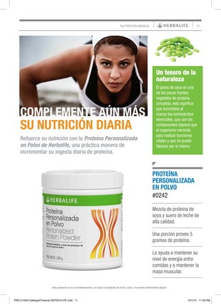 11NUTRICIÓN BÁSICA
Mezcla de proteína de
soya y suero de leche de
alta calidad.
Una porción provee 5
gramos de proteína.
Le ayuda a mantener su
nivel de energía entre
comidas y a mantener la
masa muscular.
PROTEÍNA
PERSONALIZADA
EN POLVO
#0242
COMPLEMENTE AÚN MÁS
SU NUTRICIÓN DIARIA
Refuerce su nutrición con la Proteína Personalizada
en Polvo de Herbalife, una práctica manera de
incrementar su ingesta diaria de proteína.
Este producto no es un medicamento y no tiene el propósito de tratar, curar, ni prevenir enfermedad alguna
Un tesoro de la
naturaleza
El grano de soya es una
de las pocas fuentes
vegetales de proteína
completa, esto significa
que suministra al
cuerpo los aminoácidos
esenciales, que son los
componentes básicos que
el organismo necesita
para realizar funciones
vitales y que no puede
fabricar por sí mismo.
PRD-21240-CatalogoProducto-SEP2015-PE.indd 11 10/1/15 11:59 AM
 
