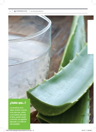 12 NUTRICIÓN BÁSICA
¿Sabía que...?
Los beneficios de la
sábila, también conocida
como aloe vera, unidos
a una ingesta adecuada
de fibra, pueden ayudar
a fomentar una digestión
adecuada y un estilo de
vida saludable.
PRD-21240-CatalogoProducto-SEP2015-PE.indd 12 10/1/15 11:59 AM
 