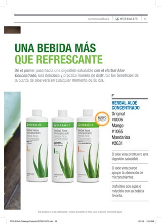 13NUTRICIÓN BÁSICA
Este producto no es un medicamento y no tiene el propósito de tratar, curar, ni prevenir enfermedad alguna
UNA BEBIDA MÁS
QUE REFRESCANTE
Dé el primer paso hacia una digestión saludable con el Herbal Aloe
Concentrado, una deliciosa y práctica manera de disfrutar los beneficios de
la planta de aloe vera en cualquier momento de su día.
Este producto no es un medicamento y no tiene el propósito de tratar, curar, ni prevenir enfermedad alguna
El aloe vera promueve una
digestión saludable.
El aloe vera puede
apoyar la absorción de
micronutrientes.
Disfrútelo con agua o
mézclelo con su bebida
favorita.
HERBAL ALOE
CONCENTRADO
Original
#0006
Mango
#1065
Mandarina
#2631
PRD-21240-CatalogoProducto-SEP2015-PE.indd 13 10/1/15 11:59 AM
 