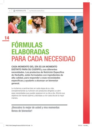 14
¡Descubra lo mejor de usted y viva momentos
llenos de bienestar!
FÓRMULAS
ELABORADAS
PARA CADA NECESIDAD
14
NUTRICIÓN ESPECÍFICA
CADA MOMENTO DEL DÍA ES UN MOMENTO
DISTINTO PARA SU CUERPO y sus diferentes
necesidades. Los productos de Nutrición Específica
de Herbalife, están formulados con ingredientes de
alta calidad, para responder a esas necesidades
específicas y ayudarle a alcanzar un bienestar
general.
Le invitamos a sentirse bien en cada etapa de su vida,
complementando su nutrición con productos dirigidos a cubrir
esas necesidades que pueden aparecer en su día a día. Afronte sus
objetivos de manera óptima y decídase a vivir cada día de la mejor
manera.
C
PRD-21240-CatalogoProducto-SEP2015-PE.indd 14 10/1/15 11:59 AM
 