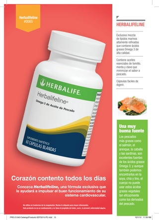 NUTRICIÓN BÁSICA Y CONTROL DE PESO
Corazón contento todos los días
Conozca Herbalifeline, una fórmula exclusiva que
le ayudará a impulsar el buen funcionamiento de su
sistema cardiovascular.
Exclusiva mezcla
de lípidos marinos
altamente refinados
que contiene ácidos
grasos Omega 3 de
alta calidad.
Contiene aceites
esenciales de tomillo,
menta y clavo que
minimizan el sabor a
pescado.
Cápsulas fáciles de
digerir.
HERBALIFELINE
Herbalifeline
#0065
Este producto no es un medicamento y no tiene el propósito de tratar, curar, ni prevenir enfermedad alguna.
No utilice en trastornos de la coagulación. Revise la etiqueta para mayor información.
Una muy
buena fuente
Los pescados
más grasos como
el salmón, el
arenque, la caballa
y las sardinas, son
excelentes fuentes
de los ácidos grasos
Omega 3; y aunque
también podemos
encontrarlos en la
soya, chía y lino, el
cuerpo no puede
usar estos ácidos
grasos vegetales
tan eficazmente
como los derivados
del pescado.
PRD-21240-CatalogoProducto-SEP2015-PE.indd 15 10/1/15 11:59 AM
 