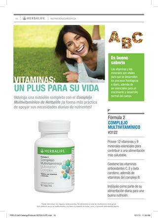 16 NUTRICIÓN ESPECÍFICA
Este producto no es un medicamento y no tiene el propósito de tratar, curar, ni prevenir enfermedad alguna.
Puede interactuar con algunos medicamentos. No administre en caso de insuficiencia renal grave.
Provee 12 vitaminas y 9
minerales esenciales para
contribuir a una alimentación
más saludable.
Contiene las vitaminas
antioxidantes C, E y beta
caroteno, además de
vitaminas del complejo B.
Inclúyalo como parte de su
alimentación diaria para una
buena nutrición.
Obtenga una nutrición completa con el Complejo
Multivitamínico de Herbalife ¡la forma más práctica
de apoyar sus necesidades diarias de nutrientes!
VITAMINAS:
UN PLUS PARA SU VIDA
Es bueno
saberlo
Las vitaminas y los
minerales son vitales
para que se desarrollen
los procesos fisiológicos
a diario, además de
ser esenciales para un
crecimiento y desarrollo
normal del cuerpo.
COMPLEJO
MULTIVITAMÍNICO
#3122
Fórmula 2
PRD-21240-CatalogoProducto-SEP2015-PE.indd 16 10/1/15 11:59 AM
 