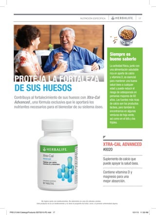 17NUTRICIÓN ESPECÍFICA
Este producto no es un medicamento y no tiene el propósito de tratar, curar, ni prevenir enfermedad alguna.
No ingiera junto con medicamentos. No administre en caso de cálculos renales.
Suplemento de calcio que
puede apoyar la salud ósea.
Contiene vitamina D y
magnesio para una
mejor absorción.
XTRA-CAL ADVANCED
#0020
Contribuya al fortalecimiento de sus huesos con Xtra-Cal
Advanced , una fórmula exclusiva que le aportará los
nutrientes necesarios para el bienestar de su sistema óseo.
PROTEJA LA FORTALEZA
DE SUS HUESOS
Siempre es
bueno saberlo
La actividad física, junto con
una alimentación saludable
rica en aporte de calcio
y vitamina D, es esencial
para mantener una buena
salud ósea a cualquier
edad y puede reducir el
riesgo de osteoporosis en
personas mayores de 60
años. Las fuentes más ricas
de calcio son los productos
lácteos, pero también lo
encontramos en algunas
verduras de hoja verde,
así como en el tofu y los
frijoles.
PRD-21240-CatalogoProducto-SEP2015-PE.indd 17 10/1/15 11:59 AM
 