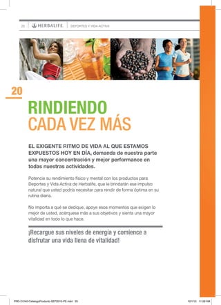 20
¡Recargue sus niveles de energía y comience a
disfrutar una vida llena de vitalidad!
RINDIENDO
CADA VEZ MÁS
20
DEPORTES Y VIDA ACTIVA
EL EXIGENTE RITMO DE VIDA AL QUE ESTAMOS
EXPUESTOS HOY EN DÍA, demanda de nuestra parte
una mayor concentración y mejor performance en
todas nuestras actividades.
Potencie su rendimiento físico y mental con los productos para
Deportes y Vida Activa de Herbalife, que le brindarán ese impulso
natural que usted podría necesitar para rendir de forma óptima en su
rutina diaria.
No importa a qué se dedique, apoye esos momentos que exigen lo
mejor de usted, acérquese más a sus objetivos y sienta una mayor
vitalidad en todo lo que hace.
PRD-21240-CatalogoProducto-SEP2015-PE.indd 20 10/1/15 11:59 AM
 