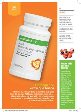 Obtenga ese
extra que busca
Reavive su energía física o mental a cualquier
hora del día con NRG, una deliciosa bebida de té,
elaborada a base de guaraná y té, orange pekoe
que le dará el impulso natural que necesita para
mantenerse siempre activo.
NRG
#0102
Con extracto de
té orange pekoe,
guaraná, cáscara
de limón y cafeína.
Ayuda sentirse con
energía.
Apoya el estado
de concentración y
alerta.
N-R-G
Este producto no es un medicamento y no tiene el propósito de tratar, curar, ni prevenir enfermedad alguna
Mucho más
que una
semilla
Las semillas de
guaraná han sido
utilizadas durante
siglos por los
aborígenes del
Amazonas, debido
a que naturalmente
producen un efecto
energizante. El
guaraná contiene
guaranina, una
sustancia similar a
la cafeína, conocida
desde tiempos
remotos por su
beneficio de potenciar
la capacidad física y
mental.
PRD-21240-CatalogoProducto-SEP2015-PE.indd 21 10/1/15 11:59 AM
 