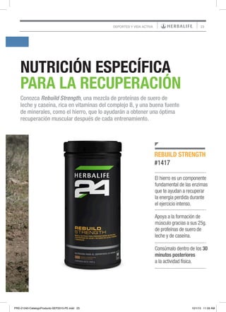 23
NUTRICIÓN ESPECÍFICA
PARA LA RECUPERACIÓN
Conozca Rebuild Strength, una mezcla de proteínas de suero de
leche y caseína, rica en vitaminas del complejo B, y una buena fuente
de minerales, como el hierro, que lo ayudarán a obtener una óptima
recuperación muscular después de cada entrenamiento.
El hierro es un componente
fundamental de las enzimas
que te ayudan a recuperar
la energía perdida durante
el ejercicio intenso.
Apoya a la formación de
músculo gracias a sus 25g.
de proteínas de suero de
leche y de caseína.
Consúmalo dentro de los 30
minutos posteriores
a la actividad física.
REBUILD STRENGTH
#1417
DEPORTES Y VIDA ACTIVA
PRD-21240-CatalogoProducto-SEP2015-PE.indd 23 10/1/15 11:59 AM
 
