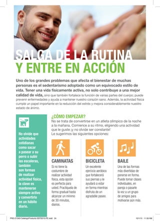24
Uno de los grandes problemas que afecta el bienestar de muchas
personas es el sedentarismo adoptado como un equivocado estilo de
vida. Tener una vida físicamente activa, no solo contribuye a una mejor
calidad de vida, sino que también fortalece la función de varias partes del cuerpo; puede
prevenir enfermedades y ayuda a mantener nuestro corazón sano. Además, la actividad física
cumple un papel importante en la reducción del estrés y mejora considerablemente nuestro
estado de ánimo.
¿CÓMO EMPEZAR?
No se trata de convertirse en un atleta olímpico de la noche
a la mañana. Comience a su ritmo, eligiendo una actividad
que le guste ¡y no olvide ser constante!
Le sugerimos las siguientes opciones:
CAMINATAS
Si no tiene la
costumbre de
realizar actividad
física, esta opción
es perfecta para
usted. Practíquela de
forma gradual hasta
alcanzar un mínimo
de 30 minutos,
diarios.
BICICLETA
Un excelente
ejercicio aeróbico
que fortalecerá
sus piernas y le
ayudará a estar
en forma mientras
disfruta de un
agradable paseo.
BAILE
Una de las formas
más divertidas de
ponerse en forma.
Puede tomar clases
individuales, en
pareja o pasarle
la voz a un grupo
de amigos para
motivarse aún más.
No olvide que
actividades
cotidianas
como sacar
a pasear a su
perro o subir
las escaleras,
también
son formas
de realizar
actividad física,
la clave es
mantenerse
siempre activo
y convertirlo
en un hábito
diario.
DEPORTES Y VIDA ACTIVA
SALGA DE LA RUTINA
Y ENTRE EN ACCIÓN
PRD-21240-CatalogoProducto-SEP2015-PE.indd 24 10/1/15 11:59 AM
 