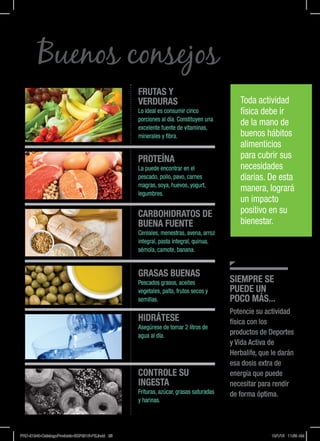 Buenos consejos
SIEMPRE SE
PUEDE UN
POCO MÁS...
Potencie su actividad
física con los
productos de Deportes
y Vida Activa de
Herbalife, que le darán
esa dosis extra de
energía que puede
necesitar para rendir
de forma óptima.
FRUTAS Y
VERDURAS
Lo ideal es consumir cinco
porciones al día. Constituyen una
excelente fuente de vitaminas,
minerales y fibra.
PROTEÍNA
La puede encontrar en el
pescado, pollo, pavo, carnes
magras, soya, huevos, yogurt,
legumbres.
CARBOHIDRATOS DE
BUENA FUENTE
Cereales, menestras, avena, arroz
integral, pasta integral, quinua,
sémola, camote, banana.
GRASAS BUENAS
Pescados grasos, aceites
vegetales, palta, frutos secos y
semillas.
HIDRÁTESE
Asegúrese de tomar 2 litros de
agua al día.
CONTROLE SU
INGESTA
Frituras, azúcar, grasas saturadas
y harinas.
Toda actividad
física debe ir
de la mano de
buenos hábitos
alimenticios
para cubrir sus
necesidades
diarias. De esta
manera, logrará
un impacto
positivo en su
bienestar.
PRD-21240-CatalogoProducto-SEP2015-PE.indd 25 10/1/15 11:59 AM
 