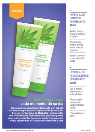 Cuidado natural para
cada momento de su día
Sienta una piel suavemente hidratada y un cabello
totalmente reparado con los productos de Nutrición
Externa Herbal Aloe de Herbalife, enriquecidos
con los beneficios refrescantes del aloe vera y otros
selectos ingredientes botánicos que le brindarán una
nueva experiencia a su rutina de cuidado de la piel.
HERBAL ALOE
SHAMPOO
FORTIFICANTE
#2564
HERBAL ALOE
ACONDICIONADOR
FORTIFICANTE
#2565
Herbal Aloe
Ayuda a proteger,
reparar y fortalecer
el cabello.
Con aloe vera,
proteína de trigo
y otros extractos
botánicos.
Ayuda a conservar
el color del cabello
teñido.
Deja el cabello
sedoso y con un
brillo saludable.
Fórmula suave,
ideal para ser
usada por toda la
familia.
Fragancia fresca y
suave.
PRD-21240-CatalogoProducto-SEP2015-PE.indd 29 10/1/15 11:59 AM
 