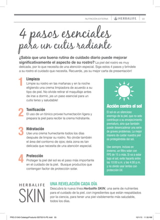 33
UNA REVELACIÓN CADA DÍA
Descubra la nueva línea Herbalife SKIN, una serie de nutrientes
para el cuidado de la piel, con ingredientes que están respaldados
por la ciencia, para tener una piel visiblemente más saludable,
todos los días.
Acción contra el sol
El sol es un silencioso
enemigo de la piel, que no solo
contribuye a su envejecimiento
prematuro, sino que también
puede desencadenar una serie
de graves problemas. La mejor
manera de cuidar nuestra piel
es protegiéndola del sol.
Use siempre, incluso en
invierno, un filtro solar con
FPS de 15 o más. Si va a estar
bajo el sol, evite hacerlo entre
las 10:00 a.m. y las 4:00 p.m.
y no olvide usar lentes con
protección UV.
1
4 pasos esenciales
para un cutis radiante
NUTRICIÓN EXTERNA
Limpieza
Limpie su rostro en las mañanas y en la noche
eligiendo una crema limpiadora de acuerdo a su
tipo de piel. No olvide retirar el maquillaje antes
de irse a dormir, ¡es un paso esencial para un
cutis terso y saludable!
¿Sabía que una buena rutina de cuidado diario puede mejorar
significativamente el aspecto de su rostro? La piel del rostro es muy
delicada, por lo que necesita de una atención especial. Siga estos 4 pasos y bríndele
a su rostro el cuidado que necesita. Recuerde, ¡es su mejor carta de presentación!
Hidratación
Use una crema humectante todos los días
después de limpiar su rostro. No olvide también
el área del contorno de ojos; ésta zona es tan
delicada que necesita de una atención especial.
Protección
Proteger la piel del sol es el paso más importante
en el cuidado de la piel. Busque productos que
contengan factor de protección solar.
Tonificación
El uso de un tónico provee humectación ligera y
prepara la piel para recibir la crema hidratante.
2
3
4
PRD-21240-CatalogoProducto-SEP2015-PE.indd 33 10/1/15 11:59 AM
 