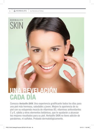 34 NUTRICIÓN EXTERNA
UNA REVELACIÓN
CADA DÍA
Conozca Herbalife SKIN. Una experiencia gratificante todos los días para
una piel más hermosa, saludable y joven. Mejore la apariencia de su
piel con su estupenda mezcla de vitaminas B3, vitaminas antioxidantes
C y E, sábila y otros elementos botánicos, que le ayudarán a alcanzar
los mejores resultados para su piel. Herbalife SKIN no tiene adición de
parabenos, ni sulfatos. Probado dermatológicamente.
PRD-21240-CatalogoProducto-SEP2015-PE.indd 34 10/1/15 11:59 AM
 
