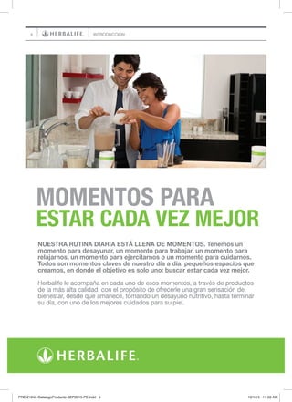 4
MOMENTOS PARA
ESTAR CADA VEZ MEJOR
INTRODUCCIÓN
NUESTRA RUTINA DIARIA ESTÁ LLENA DE MOMENTOS. Tenemos un
momento para desayunar, un momento para trabajar, un momento para
relajarnos, un momento para ejercitarnos o un momento para cuidarnos.
Todos son momentos claves de nuestro día a día, pequeños espacios que
creamos, en donde el objetivo es solo uno: buscar estar cada vez mejor.
Herbalife le acompaña en cada uno de esos momentos, a través de productos
de la más alta calidad, con el propósito de ofrecerle una gran sensación de
bienestar, desde que amanece, tomando un desayuno nutritivo, hasta terminar
su día, con uno de los mejores cuidados para su piel.
PRD-21240-CatalogoProducto-SEP2015-PE.indd 4 10/1/15 11:59 AM
 