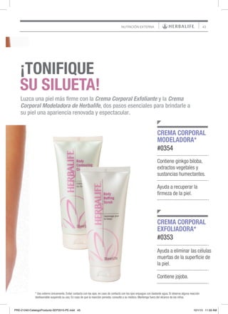 43NUTRICIÓN EXTERNA
Ayuda a eliminar las células
muertas de la superficie de
la piel.
Contiene jojoba.
Contiene ginkgo biloba,
extractos vegetales y
sustancias humectantes.
Ayuda a recuperar la
firmeza de la piel.
CREMA CORPORAL
EXFOLIADORA*
#0353
CREMA CORPORAL
MODELADORA*
#0354
* Uso externo únicamente. Evitar contacto con los ojos, en caso de contacto con los ojos enjuague con bastante agua. Si observa alguna reacción
desfavorable suspenda su uso. En caso de que la reacción persista, consulte a su médico. Mantenga fuera del alcance de los niños.
¡TONIFIQUE
SU SILUETA!
Luzca una piel más firme con la Crema Corporal Exfoliante y la Crema
Corporal Modeladora de Herbalife, dos pasos esenciales para brindarle a
su piel una apariencia renovada y espectacular.
PRD-21240-CatalogoProducto-SEP2015-PE.indd 43 10/1/15 11:59 AM
 