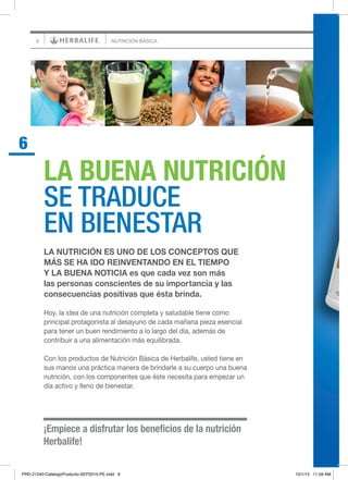 6
¡Empiece a disfrutar los beneficios de la nutrición
Herbalife!
LA BUENA NUTRICIÓN
SE TRADUCE
EN BIENESTAR
6
NUTRICIÓN BÁSICA
LA NUTRICIÓN ES UNO DE LOS CONCEPTOS QUE
MÁS SE HA IDO REINVENTANDO EN EL TIEMPO
Y LA BUENA NOTICIA es que cada vez son más
las personas conscientes de su importancia y las
consecuencias positivas que ésta brinda.
Hoy, la idea de una nutrición completa y saludable tiene como
principal protagonista al desayuno de cada mañana pieza esencial
para tener un buen rendimiento a lo largo del día, además de
contribuir a una alimentación más equilibrada.
Con los productos de Nutrición Básica de Herbalife, usted tiene en
sus manos una práctica manera de brindarle a su cuerpo una buena
nutrición, con los componentes que éste necesita para empezar un
día activo y lleno de bienestar.
PRD-21240-CatalogoProducto-SEP2015-PE.indd 6 10/1/15 11:59 AM
 