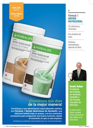 NUTRICIÓN BÁSICA Y CONTROL DE PESO
¡Comience sus días
de la mejor manera!
Contribuya a una alimentación esencialmente nutritiva
con Fórmula 1 Batido Nutricional de Herbalife, una
deliciosa bebida baja en grasas, con los nutrientes
necesarios para asegurarle una buena nutrición, desde
el momento en que su día empieza.
22 vitaminas y
minerales.
Con proteína de
soya.
Contiene
antioxidantes,
además de fibra.
BATIDO
NUTRICIONAL
Fórmula 1
Café Latte
#2774
Choco-Menta
#2789
David Heber
Presidente
del Instituto
de Nutrición
Herbalife y
del Consejo
Consultor de
Nutrición.
El doctor David
Heber aconseja
incluir proteínas de
alta calidad en la
dieta diaria.
Este producto no es un medicamento y no tiene el propósito de tratar, curar, ni prevenir enfermedad alguna
PRD-21240-CatalogoProducto-SEP2015-PE.indd 7 10/1/15 11:59 AM
 