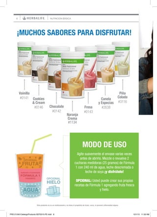 8
¡MUCHOS SABORES PARA DISFRUTAR!
Vainilla
#0141
Piña
Colada
#3116
Cookies
& Cream
#0146 Fresa
#0143
Chocolate
#0142
Canela
y Especias
#2638
MODO DE USO
Agite suavemente el envase varias veces
antes de abrirlo. Mezcle o revuelva 2
cucharas medidoras (25 gramos) de Fórmula
1 con 240 ml de agua, leche descremada o
leche de soya ¡y disfrútelo!
OPCIONAL: Usted puede crear sus propias
recetas de Fórmula 1 agregando fruta fresca
y hielo.
O LECHE DESCREMADA
AGREGAR
AGUA
HIELO
FÓRMULA 1
AGREGAR 2 CUCHARADAS
FAVORITO
FRUTA
OPCIONAL
OPCIONAL
Este producto no es un medicamento y no tiene el propósito de tratar, curar, ni prevenir enfermedad alguna
NUTRICIÓN BÁSICA
Naranja
Crema
#1134
PRD-21240-CatalogoProducto-SEP2015-PE.indd 8 10/1/15 11:59 AM
 