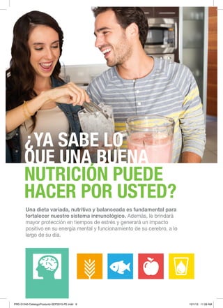 9NUTRICIÓN BÁSICA Y CONTROL DE PESO
¿YA SABE LO
QUE UNA BUENA
NUTRICIÓN PUEDE
HACER POR USTED?
Una dieta variada, nutritiva y balanceada es fundamental para
fortalecer nuestro sistema inmunológico. Además, le brindará
mayor protección en tiempos de estrés y generará un impacto
positivo en su energía mental y funcionamiento de su cerebro, a lo
largo de su día.	
PRD-21240-CatalogoProducto-SEP2015-PE.indd 9 10/1/15 11:59 AM
 