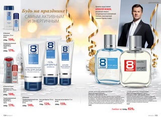 САМЫМ АКТИВНЫМ
И ЭНЕРГИЧНЫМ
Будь на празднике
Шампунь и гель
для душа 2 в 1 ­250 мл
8137
270р. 199р.
Парфюми­рованный
дезодорант-
спрей 100 мл
3610
250р. 179р.
Гель для бритья 100 мл
8147
170р. 129р.
Бальзам после бритья 75 мл
8139
200р. 159р.
Шампунь 250 мл
8144
270р. 199р.
Парфюмированный
дезодорант-
спрей 100 мл
3603
250р. 179р.
Парфюми­рованный гель
для душа 150 мл
8116
230р. 149р.
8 Element Sport
8 Element
8 Element
Любая за 1250р. 829р.
Ароматы представляет
АЛЕКСЕЙ НЕМОВ,
российский гимнаст,
четырехкратный олимпийский
чемпион, многократный
чемпион Европы и мира.
СВЕЖИЙ, ЦИТРУСОВО-ПРЯНЫЙ АРОМАТ
Туалетная вода 8 Element Sport /
8 Элемент Спорт / для мужчин 100 мл
Смелый, сильный, яркий аромат наполнен бодрящей
свежестью крас­ного апельсина, лайма и помело. Спор-
тивный дух аромата усиливает энергия пряных специй:
кардамона, перечной мяты и мускатного шалфея.
Динамичное звучание древесных нот в шлейфе укрепля-
ет волю к победе и новым достижениям.
3221
СВЕЖИЙ, ЦИТРУСОВО-ДРЕВЕСНЫЙ АРОМАТ
Туалет­ная во­да 8 Element /
8 Элемент / для муж­чин ­100 мл
Для него не существует преград и препятствий. Его свобода
и глубина захватывают и вдохновляют. Он дарит ощущение полета.
Его энергия – это энергия самой жизни! Яркие ноты бергамота
и мандарина с пикантной приправой экзотических фруктов заклю-
чены в мантию свежести морского бриза. Сильные древесные ноты
пачули, сандала, дубового мха, тика и ветивера с тонкими нюанса-
ми амбры и легкой кожаной нотой добавляют аромату теплоту.
3202
104 №19/2017 №19/2017 105
ДЛЯ МУЖЧИН
 