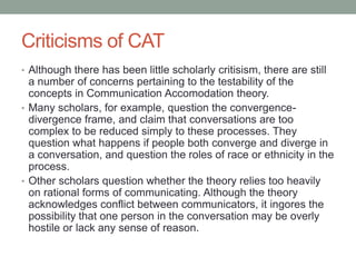 Criticisms of CAT
• Although there has been little scholarly critisism, there are still
a number of concerns pertaining to the testability of the
concepts in Communication Accomodation theory.
• Many scholars, for example, question the convergence-
divergence frame, and claim that conversations are too
complex to be reduced simply to these processes. They
question what happens if people both converge and diverge in
a conversation, and question the roles of race or ethnicity in the
process.
• Other scholars question whether the theory relies too heavily
on rational forms of communicating. Although the theory
acknowledges conflict between communicators, it ingores the
possibility that one person in the conversation may be overly
hostile or lack any sense of reason.
 