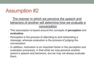 Assumption #2
The manner in which we perceive the speech and
behaviors of another will determine how we evaluate a
conversation
• This assumption is based around the concepts of perception and
evaluation.
• Perception is the process of attending to and interpreting a
message, whereas evaluation is the process of judging the
conversation.
• In addition, motivation is an important factor in the perception and
evaluation processes, in that while we may perceive another
person’s speech and behaviors, but we may not always evaluate
them.
 