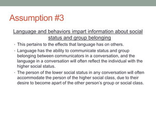 Assumption #3
Language and behaviors impart information about social
status and group belonging
• This pertains to the effects that language has on others.
• Language has the ability to communicate status and group
belonging between communicators in a conversation, and the
language in a conversation will often reflect the individual with the
higher social status.
• The person of the lower social status in any conversation will often
accommodate the person of the higher social class, due to their
desire to become apart of the other person’s group or social class.
 