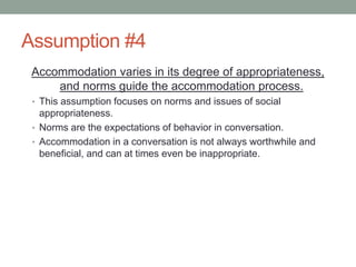 Assumption #4
Accommodation varies in its degree of appropriateness,
and norms guide the accommodation process.
• This assumption focuses on norms and issues of social
appropriateness.
• Norms are the expectations of behavior in conversation.
• Accommodation in a conversation is not always worthwhile and
beneficial, and can at times even be inappropriate.
 