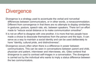 Divergence
Divergence is a strategy used to accentuate the verbal and nonverbal
differences between communicators, or in other words, a nonaccommodation.
Different from convergence in that there are no attempts to display similarities
in gestures, posture, speech rate, etc. between speakers. There isn’t an effort
made to “reduce social distance or to make communication smoother”.
It is not an effort to disagree with one-another, it is more that two people have
made a choice to dissociate themselves from the person and the topic. It can
serve as a way to maintain a social identity and can be used deliberately to
have “identity, cultural pride, and distinctiveness”.
Divergence occurs often when there is a difference in power between
communicators. This can be seen in conversations between parent and child,
physician and patient, interviewer and interviewee, etc. Giles contend that
divergence is used to contrast self-images in a conversation. The divergence
is carried out by the individual who wants to imply a status difference between
the two communicators.
 