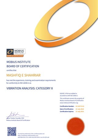 MOBIUS INSTITUTE
BOARD OF CERTIFICATION
certifies that
MASHFIQ E SHAHRIAR
has met the experience, training and examination requirements
for conformity to ISO 18436-2 as
VIBRATION ANALYSIS: CATEGORY II
______________________________
Jason Tranter, Founder, CEO
Mobius Institute Board of Certification
ISO/IEC 17024 accredited in
accordance with ISO 18436-1
This certificate remains the property of
Mobius Institute Board of Certification.
Certification Number:
Date of Certification:
Certification Expires:
21 July 2018
21 July 2023
www.mobiuscertification.org
To verify the authenticity of this certificate please see
https://certificates.mobiusinstitute.com/
e6dc5bbd-fd1a-47e1-a5bb-8cbc203b73b8 or scan this QR code
M-129773-01
 