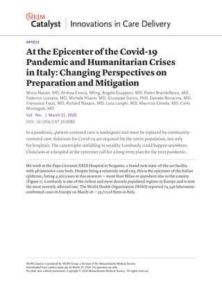 ARTICLE
In a pandemic, patient-centered care is inadequate and must be replaced by community-
centered care. Solutions for Covid-19 are required for the entire population, not only
for hospitals. The catastrophe unfolding in wealthy Lombardy could happen anywhere.
Clinicians at a hospital at the epicenter call for a long-term plan for the next pandemic.
We work at the Papa Giovanni XXIII Hospital in Bergamo, a brand-new state-of-the-art facility
with 48 intensive-care beds. Despite being a relatively small city, this is the epicenter of the Italian
epidemic, listing 4,305 cases at this moment — more than Milan or anywhere else in the country
(Figure 1). Lombardy is one of the richest and most densely populated regions in Europe and is now
the most severely affected one. The World Health Organization (WHO) reported 74,346 laboratory-
confirmed cases in Europe on March 18 — 35,713 of them in Italy.
At the Epicenter of the Covid-19
Pandemic and Humanitarian Crises
in Italy: Changing Perspectives on
Preparation and Mitigation
Mirco Nacoti, MD, Andrea Ciocca, MEng, Angelo Giupponi, MD, Pietro Brambillasca, MD,
Federico Lussana, MD, Michele Pisano, MD, Giuseppe Goisis, PhD, Daniele Bonacina, MD,
Francesco Fazzi, MD, Richard Naspro, MD, Luca Longhi, MD, Maurizio Cereda, MD, Carlo
Montaguti, MD
Vol. No.   |  March 21, 2020
DOI: 10.1056/CAT.20.0080
NEJM Catalyst is produced by NEJM Group, a division of the Massachusetts Medical Society.
Downloaded from catalyst.nejm.org on March 29, 2020. For personal use only.
No other uses without permission. Copyright © 2020 Massachusetts Medical Society. All rights reserved.
 
