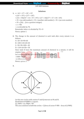 CAT 2005 Solutions
Page 1 of 30
Solutions
1. x = 163 + 173 + 183 + 193
= (163 + 193) + (173 + 183)
= (16 + 19)(162 + 16 × 19 + 192) + (17 + 18)(172 + 17 × 18 + 182)
= 35 × (an odd number) + 35 × (another odd number) = 35 × (an even number)
= 35 × (2k) … (k is a positive integer)
∴ x = 70k
∴ x is divisible by 70.
Remainder when x is divided by 70 = 0
Hence, option 1.
2. The change in the amount of chemical in each tank after every minute is as
follows:
A:−20–10+90=60
B:−100+110+20=30
C:−50−90+100=−40
D:−110+10+50=−50
Since tank D loses the maximum amount of chemical in a minute, it will be
emptied first.
Let n minutes be the time taken by tank D to get empty.
∴1000–50n=0
∴n=20minutes
Hence, option 3.
3.
Let the two circles with centres P and Q intersect at M and N.
Quadrilateral PQMN is a square.
m∠ MPN = m∠ MQN = 90°
The area common to both the circles = 2(Area of sector P-MN – Area of ∆ PMN)
_____________Download from www.JbigDeaL.com Powered By © JbigDeaL____________
 