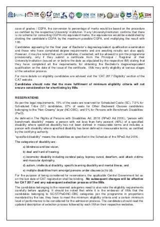 case of grades / CGPA, the conversion to percentage of marks would be based on the procedure
as certified by the respective University/ institution. If any University/institution confirms that there
is no scheme for converting CGPA into equivalent marks, the equivalence would be established by
dividing the candidate’s CGPA by the maximum possible CGPA, and multiplying the result with
100.
Candidates appearing for the final year of Bachelor’s degree/equivalent qualification examination
and those who have completed degree requirements and are awaiting results can also apply.
However, it may be noted that such candidates, if selected, will be allowed to join the programme
provisionally, only if they submit a certificate from the Principal / Registrar of their
University/institution (issued on or before the date as stipulated by the respective IIM) stating that
they have completed all the requirements for obtaining the Bachelor’s degree/equivalent
qualification on the date of the issue of the certificate. IIMs may verify eligibility at various stages
of the selection process.
For more details on eligibility candidates are advised visit the ‘CAT 2017 Eligibility’ section of the
CAT website.
Candidates should note that the mere fulfillment of minimum eligibility criteria will not
ensure consideration for shortlisting by IIMs.
RESERVATIONS
As per the legal requirements, 15% of the seats are reserved for Scheduled Caste (SC), 7.5% for
Scheduled Tribe (ST) candidates, 27% of seats for Other Backward Classes candidates
belonging to the “Non-Creamy” layer (NC-OBC), and 5% for Persons with Benchmark Disabilities
(PwD).
As defined in The Rights of Persons with Disabilities Act, 2016 (RPwD Act 2016), “person with
benchmark disability” means a person with not less than forty percent (40%) of a specified
disability where specified disability has not been defined in measurable terms and includes a
person with disability where specified disability has been defined in measurable terms, as certified
by the certifying authority.
“specified disability” means the disabilities as specified in the Schedule of the RPwD Act 2016.
The categories of disability are:
a) blindness and low vision,
b) deaf and hard of hearing,
c) locomotor disability including cerebral palsy, leprosy cured, dwarfism, acid attack victims
and muscular dystrophy,
d) autism, intellectual disability, specific learning disability and mental illness, and
e) multiple disabilities from amongst persons under clauses (a) to (d).
For the purpose of being considered for reservations, the applicable Central Government list as
on the last date of CAT registration shall be binding. No subsequent changes will be effective
for CAT 2017 and any subsequent selection process of the IIMs.
The candidates belonging to the reserved categories need to also note the eligibility requirements
carefully before applying. It should be noted that while it is the endeavor of IIMs that the
candidates belonging to SC/ST/PwD/NC-OBC categories join the programme in proportions
mandated by the law, they have to meet the minimum eligibility criteria and a certain minimum
level of performance to be considered for the admission process. The candidates should read the
updated description of selection process followed by each IIM on their respective websites.
 
