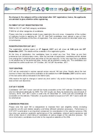 No change in the category will be entertained after CAT registration; hence, the applicants
are advised to give attention while registering.
PAYMENT OF CAT REGISTRATION FEE
₹900 for SC, ST and PwD category candidates.
₹1800 for all other categories of candidates.
Please note that a candidate needs to pay registration fee only once, irrespective of the number
of institutes he/she is applying for. SC, ST and PwD candidates must upload a copy of their
SC/ST/PwD certificates at the time of registration. Fee once paid cannot be refunded under any
circumstances.
REGISTRATION FOR CAT 2017
The registration window opens on 9
th
August, 2017 and will close at 5:00 p.m. on 20th
September, 2017. The details will be available in the registration guide.
At the time of registration, the candidates have to select any four Test Cities as per their
preference from the drop down menu. After the last date of registration, candidates will be allotted
one among the 4 preferred cities and either of the two sessions. In the rare case that a candidate
is not allotted any of the preferred cities, he/she will be allotted a nearby city. The candidates can
download the admit cards from 18th
October, 2017 till 26th
November, 2017.
TEST CENTRES
CAT will be conducted in centres spread across around 140 test cities. Details about the test
centres in these test cities will be available on this website from 18th October, 2017 and the name
of the test centre will be indicated in the Admit Card.
IIMs reserve the right to change or cancel any test centre / city and/or change the test time and
date at their own discretion.
CAT 2017 SCORE
Candidates' CAT 2017 score card will be made accessible at the CAT website. Candidates may
also be intimated individually by SMS. The CAT results are likely be declared by second week of
January, 2018. CAT 2017 score is valid only till December 31, 2018 and will accordingly be
accessible on the website. Thereafter, no queries related to issuance of CAT 2017 score cards will
be entertained.
ADMISSION PROCESS
Please note that each IIM is independent to mandate their own eligibility criteria (including
academic cut-offs and relative weights) and follow different selection processes. Performance in
CAT 2017 examination is an important component for consideration in the selection process. IIMs
may also use previous academic performance of the candidates, relevant work experience and
other similar inputs in short-listing of candidates at various stages of the selection process. For
more information, candidates must refer to the respective websites of the IlMs.
 