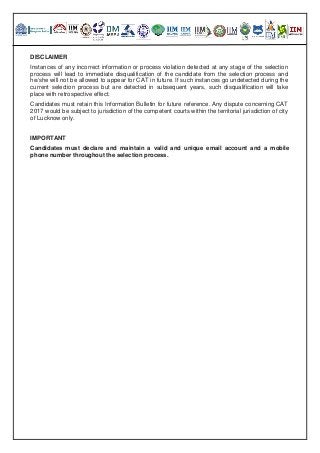 DISCLAIMER
Instances of any incorrect information or process violation detected at any stage of the selection
process will lead to immediate disqualification of the candidate from the selection process and
he/she will not be allowed to appear for CAT in future. If such instances go undetected during the
current selection process but are detected in subsequent years, such disqualification will take
place with retrospective effect.
Candidates must retain this Information Bulletin for future reference. Any dispute concerning CAT
2017 would be subject to jurisdiction of the competent courts within the territorial jurisdiction of city
of Lucknow only.
IMPORTANT
Candidates must declare and maintain a valid and unique email account and a mobile
phone number throughout the selection process.
 