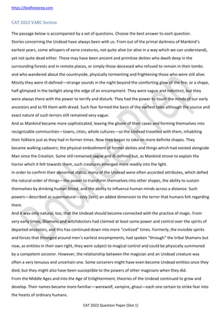 https://bodheeprep.com
CAT 2022 Question Paper (Slot 1)
CAT 2022 VARC Section
The passage below is accompanied by a set of questions. Choose the best answer to each question.
Stories concerning the Undead have always been with us. From out of the primal darkness of Mankind’s
earliest years, come whispers of eerie creatures, not quite alive (or alive in a way which we can understand),
yet not quite dead either. These may have been ancient and primitive deities who dwelt deep in the
surrounding forests and in remote places, or simply those deceased who refused to remain in their tombs
and who wandered about the countryside, physically tormenting and frightening those who were still alive.
Mostly they were ill-defined—strange sounds in the night beyond the comforting glow of the fire, or a shape,
half-glimpsed in the twilight along the edge of an encampment. They were vague and indistinct, but they
were always there with the power to terrify and disturb. They had the power to touch the minds of our early
ancestors and to fill them with dread. Such fear formed the basis of the earliest tales although the source and
exact nature of such terrors still remained very vague.
And as Mankind became more sophisticated, leaving the gloom of their caves and forming themselves into
recognizable communities—towns, cities, whole cultures—so the Undead travelled with them, inhabiting
their folklore just as they had in former times. Now they began to take on more definite shapes. They
became walking cadavers; the physical embodiment of former deities and things which had existed alongside
Man since the Creation. Some still remained vague and ill-defined but, as Mankind strove to explain the
horror which it felt towards them, such creatures emerged more readily into the light.
In order to confirm their abnormal status, many of the Undead were often accorded attributes, which defied
the natural order of things—the power to transform themselves into other shapes, the ability to sustain
themselves by drinking human blood, and the ability to influence human minds across a distance. Such
powers—described as supernatural—only [lent] an added dimension to the terror that humans felt regarding
them.
And it was only natural, too, that the Undead should become connected with the practice of magic. From
very early times, Shamans and witchdoctors had claimed at least some power and control over the spirits of
departed ancestors, and this has continued down into more “civilized” times. Formerly, the invisible spirits
and forces that thronged around men’s earliest encampments, had spoken “through” the tribal Shamans but
now, as entities in their own right, they were subject to magical control and could be physically summoned
by a competent sorcerer. However, the relationship between the magician and an Undead creature was
often a very tenuous and uncertain one. Some sorcerers might have even become Undead entities once they
died, but they might also have been susceptible to the powers of other magicians when they did.
From the Middle Ages and into the Age of Enlightenment, theories of the Undead continued to grow and
develop. Their names became more familiar—werewolf, vampire, ghoul—each one certain to strike fear into
the hearts of ordinary humans.
 
