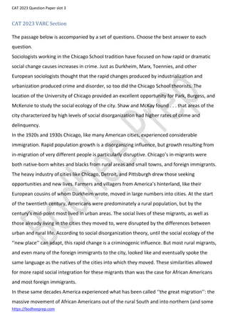 CAT 2023 Question Paper slot 3
https://bodheeprep.com
CAT 2023 VARC Section
The passage below is accompanied by a set of questions. Choose the best answer to each
question.
Sociologists working in the Chicago School tradition have focused on how rapid or dramatic
social change causes increases in crime. Just as Durkheim, Marx, Toennies, and other
European sociologists thought that the rapid changes produced by industrialization and
urbanization produced crime and disorder, so too did the Chicago School theorists. The
location of the University of Chicago provided an excellent opportunity for Park, Burgess, and
McKenzie to study the social ecology of the city. Shaw and McKay found . . . that areas of the
city characterized by high levels of social disorganization had higher rates of crime and
delinquency.
In the 1920s and 1930s Chicago, like many American cities, experienced considerable
immigration. Rapid population growth is a disorganizing influence, but growth resulting from
in-migration of very different people is particularly disruptive. Chicago’s in-migrants were
both native-born whites and blacks from rural areas and small towns, and foreign immigrants.
The heavy industry of cities like Chicago, Detroit, and Pittsburgh drew those seeking
opportunities and new lives. Farmers and villagers from America’s hinterland, like their
European cousins of whom Durkheim wrote, moved in large numbers into cities. At the start
of the twentieth century, Americans were predominately a rural population, but by the
century’s mid-point most lived in urban areas. The social lives of these migrants, as well as
those already living in the cities they moved to, were disrupted by the differences between
urban and rural life. According to social disorganization theory, until the social ecology of the
‘‘new place’’ can adapt, this rapid change is a criminogenic influence. But most rural migrants,
and even many of the foreign immigrants to the city, looked like and eventually spoke the
same language as the natives of the cities into which they moved. These similarities allowed
for more rapid social integration for these migrants than was the case for African Americans
and most foreign immigrants.
In these same decades America experienced what has been called ‘‘the great migration’’: the
massive movement of African Americans out of the rural South and into northern (and some
 